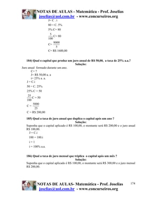 NOTAS DE AULAS - Matemática - Prof. Joselias
            joselias@uol.com.br - www.concurseiros.org
                    J= C . i
                   80 = C. 5%
                    5% C= 80
                     5
                        C= 80
                    100
                        8000
                    C=
                          5
                    C= R$ 1600,00


    184) Qual o capital que produz um juro anual de R$ 50,00, a taxa de 25% a.a.?
                                        Solução:
Juro anual formado durante um ano.
        C= ?
        J= R$ 50,00 a. a
        i= 25% a. a.
    J = C.i
    50 = C. 25%
    25% C = 50
     25
         C = 50
    100
          5000
    C=
           25
    C = R$ 200,00

   185) Qual a taxa de juro anual que duplica o capital após um ano ?
                                        Solução:
   Suponha que o capital aplicado é R$ 100,00, o montante será R$ 200,00 e o juro anual
   R$ 100,00.
     J = C.i
     100 = 100.i
     i=1
     i = 100% a.a.


   186) Qual a taxa de juro mensal que triplica o capital após um mês ?
                                         Solução:
   Suponha que o capital aplicado é R$ 100,00, o montante será R$ 300,00 e o juro mensal
   R$ 200,00.




           NOTAS DE AULAS- Matemática - Prof. Joselias                              174
            joselias@uol.com.br - www.concurseiros.org
 