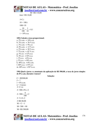 NOTAS DE AULAS - Matemática - Prof. Joselias
        joselias@uol.com.br - www.concurseiros.org
                M= R$ 110,00
   Juro= R$ 10,00

   J=C.i
   10 = 100.i
   100i=10
       10   1
   i=     = = 0,1
      100 10
   i = 10% a.a.

189) Calcule a taxa proporcional:
a. 2% a.m. ≡ 24% a.a.
b. 3% a.m. ≡ 36 % a.a.
c. 3% a.m. ≡ 9% a.t.
d. 4% a.m. ≡ 12 % a.t.
e. 5% a.m. ≡ 30 % a.s.
f. 7% a.m. ≡ 42 % a.s.
g. 3% a.t. ≡ 12% a.a.
h. 4% a.t. ≡ 16% a.a.
i. 3% a.s. ≡ 6% a.a.
j. 5% a.s. ≡ 10% a.a.
k. 48% a.a. ≡ 4% a.m.
l. 60% a.a. ≡ 15% a.t.
m. 60% a.a. ≡ 30 % a.s.

190) Qual o juros e o montante da aplicação de R$ 500,00, a taxa de juros simples
de 8% a.m. durante 2 meses?
                                    Solução:
C = R$500,00
J=?
i = 8% a.m.
n = 2 meses
 J= C.i.n
 J= 500 × 8% × 2
             8
 J= 500 ×      ×2
           100
 J= 5 × 8 × 2
 J=R$ 80,00
 M=C+J
M= 500 + 80
M= R$ 580,00


        NOTAS DE AULAS- Matemática - Prof. Joselias                          176
         joselias@uol.com.br - www.concurseiros.org
 