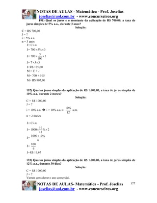 NOTAS DE AULAS - Matemática - Prof. Joselias
           joselias@uol.com.br - www.concurseiros.org
                191) Qual os juros e o montante da aplicação de R$ 700,00, a taxa de
    juros simples de 5% a.a., durante 3 anos?
                                         Solução:
C = R$ 700,00
J=?
i = 5% a.a.
n = 3 anos
     J= C.i.n
     J= 700 × 5% × 3
                 5
     J= 700 ×      ×3
               100
     J= 7 × 5 × 3
     J=R$ 105,00
     M=C+J
   M= 700 + 105
   M= R$ 805,00


   192) Qual os juros simples da aplicação de R$ 1.000,00, a taxa de juros simples de
   10% a.a. durante 2 meses?
                                        Solução:
   C = R$ 1000,00
   J=?
                                 10%
   i = 10% a.a.   i = 10% a.a. ≡      a.m.
                                  12
   n = 2 meses

   J= C.i.n
             10
   J= 1000 ×    %× 2
             12
      1000 × 10%
   J=
           6
      100
   J=
       6
   J=R$ 16,67

   193) Qual os juros simples da aplicação de R$ 1.000,00, a taxa de juros simples de
   12% a.a., durante 30 dias?
                                        Solução:
   C = R$ 1000,00
   J=?
   Vamos considerar o ano comercial.

              NOTAS DE AULAS- Matemática - Prof. Joselias                        177
               joselias@uol.com.br - www.concurseiros.org
 