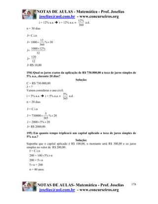 NOTAS DE AULAS - Matemática - Prof. Joselias
         joselias@uol.com.br - www.concurseiros.org
                                            12%
            i = 12% a.a.   i = 12% a.a. ≡       a.d.
                                            360
n = 30 dias

J= C.i.n
          12
J= 1000 ×     % × 30
          360
   1000 × 12%
J=
       12
   120
J=
    12
J=R$ 10,00

194) Qual os juros exatos da aplicação de R$ 730.000,00 a taxa de juros simples de
5% a.a., durante 20 dias?
                                     Solução:
C = R$ 730.000,00
J=?
Vamos considerar o ano civil.
                            5%
i = 5% a.a.   i = 5% a.a. ≡     a.d.
                            365
n = 20 dias

J = C.i.n
              5
J = 730000 ×     % × 20
             365
J = 2000 × 5% × 20
J= R$ 2000,00

195) Em quanto tempo triplicará um capital aplicado a taxa de juros simples de
5% a.a.?
                                    Solução:
Suponha que o capital aplicado é R$ 100,00, o montante será R$ 300,00 e os juros
simples no valor de R$ 200,00.
  J = C.i.n
  200 = 100 × 5% × n
  200 = 5 × n
  5 × n = 200
  n = 40 anos




           NOTAS DE AULAS- Matemática - Prof. Joselias                        178
            joselias@uol.com.br - www.concurseiros.org
 