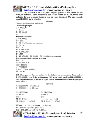 NOTAS DE AULAS - Matemática - Prof. Joselias
        joselias@uol.com.br - www.concurseiros.org
           196) Calcular a taxa de juros simples aplicada a um capital de R$
4.000,00, durante 3 anos, sabendo-se que se um capital de R$ 10.000,00 fosse
aplicado durante o mesmo tempo, a taxa de juros simples de 5% a.a., renderia
mais R$ 600,00 que o primeiro.
                                    Solução:
Observe que temos duas aplicações.
 Primeira aplicação:
C = 4.000,00
n = 3 anos
J = R$ 900,00
I=?
Segunda aplicação:
C = 10.000,00
n =3 anos
J = R$ 600,00 a mais que o anterior
i = 5% a.a
J= C. i. n
J= 10.000x5%x3
J= 10.000x0,5x3
J= 1.500
J= R$ 1.500,00 – R$ 600,00 = R$ 900,00 (juros anterior)
Voltando a primeira aplicação temos:
J= C. i. n
900= 4.000 . i . 3
900 = 12000.i
i = 900/12000
i= 0,075 (Forma unitária)
i= 7,5% a.a
197) Duas pessoas fizeram aplicações de dinheiro na mesma data. Uma aplicou
R$192.000,00 a taxa de juros simples de 25% a.a. e a outra aplicou R$240.000,00 a
taxa de juros simples de 15% a.a.. Após quanto tempo os montantes das aplicações
serão iguais?
                                     Solução:
A= 192.000,00 i = 25% a. a
B= 240.000,00 i =15% a.a

C= 192.000,00                  C= 240.000,00
i= 25% a.a.                    i= 15% a.a.
n=?                            n=?
M= C. [1+1.n]                        M= C. [1+1.n]
M= 192.000 . [1+25%.n]         M= 240.000 . [1+15%.n]

192.000 . (1+25% .n) = 240.000 . (1+ 15% .n)
192 . (1+25% .n) = 240 . (1+ 15% .n)
192 + 192 . 25% .n = 240 + 240. 15% .n
        NOTAS DE AULAS- Matemática - Prof. Joselias                          179
         joselias@uol.com.br - www.concurseiros.org
 