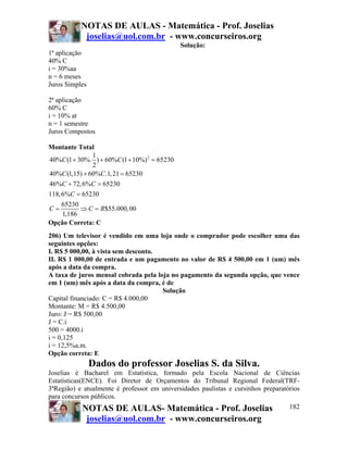 NOTAS DE AULAS - Matemática - Prof. Joselias
            joselias@uol.com.br - www.concurseiros.org
                                             Solução:
1ª aplicação
40% C
i = 30%aa
n = 6 meses
Juros Simples

2ª aplicação
60% C
i = 10% at
n = 1 semestre
Juros Compostos

Montante Total
               1
40%C (1 + 30%. ) + 60%C (1 + 10%)2 = 65230
               2
40%C (1,15) + 60%C.1, 21 = 65230
46%C + 72, 6%C = 65230
118, 6%C = 65230
     65230
C=         ⇒ C = R$55.000, 00
     1,186
Opção Correta: C
206) Um televisor é vendido em uma loja onde o comprador pode escolher uma das
seguintes opções:
I. R$ 5 000,00, à vista sem desconto.
II. R$ 1 000,00 de entrada e um pagamento no valor de R$ 4 500,00 em 1 (um) mês
após a data da compra.
A taxa de juros mensal cobrada pela loja no pagamento da segunda opção, que vence
em 1 (um) mês após a data da compra, é de
                                      Solução
Capital financiado: C = R$ 4.000,00
Montante: M = R$ 4.500,00
Juro: J = R$ 500,00
J = C.i
500 = 4000.i
i = 0,125
i = 12,5%a.m.
Opção correta: E
                Dados do professor Joselias S. da Silva.
Joselias é Bacharel em Estatística, formado pela Escola Nacional de Ciências
Estatísticas(ENCE). Foi Diretor de Orçamentos do Tribunal Regional Federal(TRF-
3ªRegião) e atualmente é professor em universidades paulistas e cursinhos preparatórios
para concursos públicos.
           NOTAS DE AULAS- Matemática - Prof. Joselias                             182
            joselias@uol.com.br - www.concurseiros.org
 