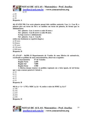 NOTAS DE AULAS - Matemática - Prof. Joselias
            joselias@uol.com.br - www.concurseiros.org
              b) 10
c) 20
d) 15
e) 30
Resposta: A

46) (FATEC/90) Um certo planeta possui dois satélites naturais: Lua A e Lua B; o
planeta gira em torno do Sol e os satélites em torno do planeta, de forma que os
alinhamentos:
       Sol - planeta - Lua A ocorre a cada 18 anos e
       Sol - planeta - Lua B ocorre a cada 48 anos.
       Se hoje ocorrer o alinhamento
       Sol - planeta - Lua A - Lua B,
então esse fenômeno se repetirá daqui a:
a) 48 anos
b) 66anos
c) 96 anos
d) 144 anos
e) 860 anos
Resposta: D

47) (FAAP - Jul/90) O Departamento de Vendas de uma fábrica de automóveis,
recebendo os pedidos de suas concessionárias, observou o seguinte:
       Concessionária       N° de Veículos
       Região Norte         2.600
       Região Sul           7.800
       Região Oeste         3.900
       A fábrica deseja remeter os pedidos regionais em x lotes iguais, de tal forma
que x seja o menor possível. Calcule x.
a) 10
b) 11
c) 12
d) 13
e) 14
Resposta: B

48) Se a × b = 1.792 e MDC (a, b) = 8, então o valor do MMC (a, b) é?
a) 180
b) 192
c) 210
d) 224
e) 230
Resposta: D




           NOTAS DE AULAS- Matemática - Prof. Joselias                           19
            joselias@uol.com.br - www.concurseiros.org
 
