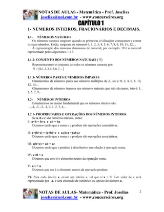 NOTAS DE AULAS - Matemática - Prof. Joselias
         joselias@uol.com.br - www.concurseiros.org
                                       CAPÍTULO 1
1- NÚMEROS INTEIROS, FRACIONÁRIOS E DECIMAIS.
1.1- NÚMEROS NATURAIS
    Os números naturais surgiram quando as primeiras civilizações começaram a contar
os seus rebanhos. Então, surgiram os números 0, 1, 2, 3, 4, 5, 6, 7, 8, 9, 10, 11, 12,...
    À representação dos números chamamos de numeral, por exemplo: 19 é o numeral
representado pelos algarismos 1 e 9.

1.1.2- CONJUNTO DOS NÚMEROS NATURAIS                  ( )
   Representaremos o conjunto de todos os números naturais por:
     = {0,1, 2,3, 4,5, 6, 7,...}

1.1.3- NÚMEROS PARES E NÚMEROS ÍMPARES
    Chamaremos de números pares aos números múltiplos de 2, isto é: 0, 2, 4, 6, 8, 10,
12, 14,...
    Chamaremos de números ímpares aos números naturais que não são pares, isto é: 1,
3, 5, 7, 9,...

1.2- NÚMEROS INTEIROS
      Estudaremos no ensino fundamental que os números inteiros são:
 ...,-4, -3, -2, -1, 0, 1, 2, 3, 4,...

1.2.1- PROPRIEDADES E OPERAÇÕES DOS NÚMEROS INTEIROS
    Se a, b e c são números inteiros, então:
I- a+b = b+a e ab = ba
    Dizemos então que a soma e o produto são operações comutativas.

II- a+(b+c) = (a+b)+c e a.(bc) = (ab).c
    Dizemos então que a soma e o produto são operações associativas.

III- a(b+c) = ab + ac
    Dizemos então que o produto é distributivo em relação à operação soma.

IV- a+0 = a
   Dizemos que zero é o elemento neutro da operação soma.

V- a.1 = a
   Dizemos que um é o elemento neutro da operação produto.

VI- Para cada inteiro a, existe um inteiro x, tal que x+a = 0. Este valor de x será
representado por –a, e será chamado de simétrico ou oposto do número a.


        NOTAS DE AULAS- Matemática - Prof. Joselias                                    2
         joselias@uol.com.br - www.concurseiros.org
 