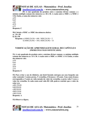 NOTAS DE AULAS - Matemática - Prof. Joselias
            joselias@uol.com.br - www.concurseiros.org
             49) A raiz quadrada do produto entre o máximo divisor comum e o
mínimo múltiplo comum dos números n e 20 é 30. A razão entre o MDC e o MMC é
1/36. Então, a soma dos números vale:
a)30
b)45
c)65
d)70
e)75
Resposta: C

50) Calcule o MMC e o MDC dos números abaixo:
a) 24 e 50
b) 36 e 90
    Resposta: a) MMC(24,50) = 600, MDC(24,50) = 2
              b) MMC(36,90) = 180 e MDC(36,90) = 18



   VERIFICAÇÃO DE APRENDIZAGEM GERAL DO CAPÍTULO I
                        (PROBLEMAS MAIS SOFISTICADOS)

51) A raiz quadrada do produto entre o máximo divisor comum e o mínimo múltiplo
comum dos números n e 15 é 30. A razão entre o MDC e o MMC é 1/4. Então, a soma
dos números vale:
a)30
b)45
c)65
d)70
e)75
Resposta: E

52) Para evitar o uso de dinheiro, um hotel fazenda entregou aos seus hospedes um
colar contendo 3 contas pretas, 5 vermelhas, 8 brancas e 10 azuis. Uma conta branca
correspondia a 5 azuis ou valia metade do valor da vermelha; a preta valia 5 vezes o
valor da vermelha. Se cada conta azul valia R$ 1,00, pode-se concluir que o valor do
colar era:
a)R$ 250,00
b)R$200,00
c)R$180,00
d)R$150,00
e)R$120,00
Resposta: A

53) Observe a figura.



           NOTAS DE AULAS- Matemática - Prof. Joselias                           20
            joselias@uol.com.br - www.concurseiros.org
 