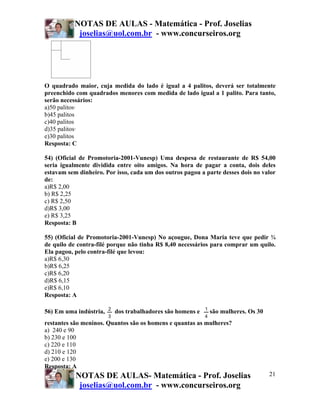 NOTAS DE AULAS - Matemática - Prof. Joselias
            joselias@uol.com.br - www.concurseiros.org




O quadrado maior, cuja medida do lado é igual a 4 palitos, deverá ser totalmente
preenchido com quadrados menores com medida de lado igual a 1 palito. Para tanto,
serão necessários:
a)50 palitos·
b)45 palitos
c)40 palitos
d)35 palitos·
e)30 palitos
Resposta: C

54) (Oficial de Promotoria-2001-Vunesp) Uma despesa de restaurante de R$ 54,00
seria igualmente dividida entre oito amigos. Na hora de pagar a conta, dois deles
estavam sem dinheiro. Por isso, cada um dos outros pagou a parte desses dois no valor
de:
a)R$ 2,00
b) R$ 2,25
c) R$ 2,50
d)R$ 3,00
e) R$ 3,25
Resposta: B

55) (Oficial de Promotoria-2001-Vunesp) No açougue, Dona Maria teve que pedir ¾
de quilo de contra-filé porque não tinha R$ 8,40 necessários para comprar um quilo.
Ela pagou, pelo contra-filé que levou:
a)R$ 6,30
b)R$ 6,25
c)R$ 6,20
d)R$ 6,15
e)R$ 6,10
Resposta: A

                        2                                    1
56) Em uma indústria,       dos trabalhadores são homens e       são mulheres. Os 30
                        3                                    4
restantes são meninos. Quantos são os homens e quantas as mulheres?
a) 240 e 90
b) 230 e 100
c) 220 e 110
d) 210 e 120
e) 200 e 130
Resposta: A
           NOTAS DE AULAS- Matemática - Prof. Joselias                                 21
            joselias@uol.com.br - www.concurseiros.org
 