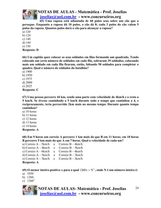 NOTAS DE AULAS - Matemática - Prof. Joselias
            joselias@uol.com.br - www.concurseiros.org
            65) Uma raposa está adiantada de 60 pulos seus sobre um cão que a
persegue. Enquanto a raposa dá 10 pulos, o cão dá 8; cada 3 pulos do cão valem 5
pulos da raposa. Quantos pulos dará o cão para alcançar a raposa?
a) 120
b) 124
c) 140
d) 144
e) 150
Resposta: D

66) Um capitão quer colocar os seus soldados em filas formando um quadrado. Tendo
colocado um certo número de soldados em cada fila, sobraram 39 soldados; colocando
mais um soldado em cada fila ficaram, então, faltando 50 soldados para completar o
quadro. Qual o número de soldados do batalhão?
a) 1900
b) 1950
c) 1975
d) 2000
e) 2025
Resposta: C

67) Uma pessoa percorre 44 km, sendo uma parte com velocidade de 4km/h e o resto a
5 km/h. Se tivesse caminhado a 5 km/h durante todo o tempo que caminhou a 4, e
reciprocamente, teria percorrido 2km mais no mesmo tempo. Durante quanto tempo
caminhou?
a) 10 horas
b) 11 horas
c) 12 horas
d) 13 horas
e) 14 horas
Resposta: A

68) Em 9 horas um correio A percorre 1 km mais do que B em 11 horas; em 10 horas
B percorre 5 km mais do que A em 7 horas. Qual a velocidade de cada um?
a) Correio A – 5km/h e Correio B – 4km/h
b) Correio A – 4km/h e Correio B – 5km/h
c) Correio A – 6km/h e Correio B – 4km/h
d) Correio A – 5km/h e Correio B – 3km/h
e) Correio A – 3km/h e Correio B – 3km/h
Resposta: A

69) O menor inteiro positivo x para o qual 1260 x = N 3 , onde N é um número inteiro é:
a) 1050
b) 1260
c) 12602

           NOTAS DE AULAS- Matemática - Prof. Joselias                               24
            joselias@uol.com.br - www.concurseiros.org
 