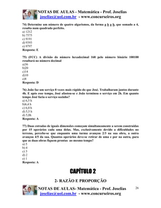 NOTAS DE AULAS - Matemática - Prof. Joselias
           joselias@uol.com.br - www.concurseiros.org
74) Determine um número de quatro algarismos, da forma a b a b, que somado a 4,
resulta num quadrado perfeito.
a) 1212
b) 7575
c) 9191
d) 9393
e) 9797
Resposta: E

75) (FCC) A divisão do número hexadecimal 168 pelo número binário 100100
resultará no número decimal
a)36
b)20
c)14
d)10
e)8
Resposta: D

76) João faz um serviço 8 vezes mais rápido do que José. Trabalharam juntos durante
4h. E após esse tempo, José afastou-se e João terminou o serviço em 2h. Em quanto
tempo José faria o serviço sozinho?
a) 6,5 h
b)6,4 h
c) 6,0 h
d) 5,5 h
d) 5,0h
Resposta: A

77) Duas estradas de iguais dimensões começam simultaneamente a serem construídas
por 15 operários cada uma delas. Mas, exclusivamente devido a dificuldades no
terreno, percebe-se que enquanto uma turma avançou 2/3 na sua obra, a outra
avançou 4/5 da sua. Quantos operários deve-se retirar de uma e por na outra, para
que as duas obras fiquem prontas ao mesmo tempo?
a) 5
b) 4
c) 3
d) 2
e) 1
Resposta: A


                                 CAPÍTULO 2
                       2- RAZÃO E PROPORÇÃO
           NOTAS DE AULAS- Matemática - Prof. Joselias                          26
            joselias@uol.com.br - www.concurseiros.org
 