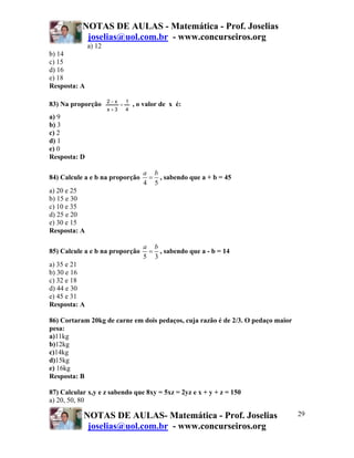 NOTAS DE AULAS - Matemática - Prof. Joselias
            joselias@uol.com.br - www.concurseiros.org
              a) 12
b) 14
c) 15
d) 16
e) 18
Resposta: A

                      2−x       1
83) Na proporção            =       , o valor de x é:
                      x+3       4
a) 9
b) 3
c) 2
d) 1
e) 0
Resposta: D

                                       a b
84) Calcule a e b na proporção          = , sabendo que a + b = 45
                                       4 5
a) 20 e 25
b) 15 e 30
c) 10 e 35
d) 25 e 20
e) 30 e 15
Resposta: A

                                       a b
85) Calcule a e b na proporção          = , sabendo que a - b = 14
                                       5 3
a) 35 e 21
b) 30 e 16
c) 32 e 18
d) 44 e 30
e) 45 e 31
Resposta: A

86) Cortaram 20kg de carne em dois pedaços, cuja razão é de 2/3. O pedaço maior
pesa:
a)11kg
b)12kg
c)14kg
d)15kg
e) 16kg
Resposta: B

87) Calcular x,y e z sabendo que 8xy = 5xz = 2yz e x + y + z = 150
a) 20, 50, 80

           NOTAS DE AULAS- Matemática - Prof. Joselias                            29
            joselias@uol.com.br - www.concurseiros.org
 