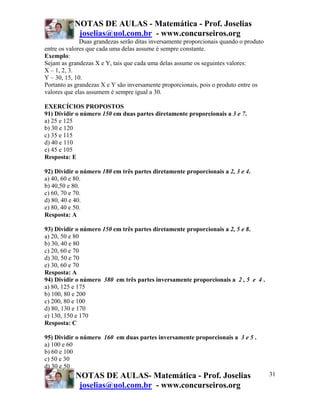 NOTAS DE AULAS - Matemática - Prof. Joselias
            joselias@uol.com.br - www.concurseiros.org
              Duas grandezas serão ditas inversamente proporcionais quando o produto
entre os valores que cada uma delas assume é sempre constante.
Exemplo:
Sejam as grandezas X e Y, tais que cada uma delas assume os seguintes valores:
X – 1, 2, 3.
Y – 30, 15, 10.
Portanto as grandezas X e Y são inversamente proporcionais, pois o produto entre os
valores que elas assumem é sempre igual a 30.

EXERCÍCIOS PROPOSTOS
91) Dividir o número 150 em duas partes diretamente proporcionais a 3 e 7.
a) 25 e 125
b) 30 e 120
c) 35 e 115
d) 40 e 110
e) 45 e 105
Resposta: E

92) Dividir o número 180 em três partes diretamente proporcionais a 2, 3 e 4.
a) 40, 60 e 80.
b) 40,50 e 80.
c) 60, 70 e 70.
d) 80, 40 e 40.
e) 80, 40 e 50.
Resposta: A

93) Dividir o número 150 em três partes diretamente proporcionais a 2, 5 e 8.
a) 20, 50 e 80
b) 30, 40 e 80
c) 20, 60 e 70
d) 30, 50 e 70
e) 30, 60 e 70
Resposta: A
94) Dividir o número 380 em três partes inversamente proporcionais a 2 , 5 e 4 .
a) 80, 125 e 175
b) 100, 80 e 200
c) 200, 80 e 100
d) 80, 130 e 170
e) 130, 150 e 170
Resposta: C

95) Dividir o número 160 em duas partes inversamente proporcionais a 3 e 5 .
a) 100 e 60
b) 60 e 100
c) 50 e 30
d) 30 e 50
           NOTAS DE AULAS- Matemática - Prof. Joselias                                 31
            joselias@uol.com.br - www.concurseiros.org
 
