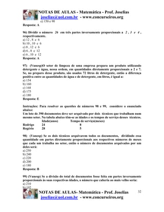 NOTAS DE AULAS - Matemática - Prof. Joselias
            joselias@uol.com.br - www.concurseiros.org
              e) 150 e 90
Resposta: A

96) Dividir o número 26 em três partes inversamente proporcionais a 2 , 3 e 4 ,
respectivamente.
a) 12 , 8 e 6
b) 10 , 10 e 6
c) 8 , 12 e 6
d) 6 , 8 e 12
e) 6 , 10 e 12
Resposta: A

97) (Vunesp)O setor de limpeza de uma empresa prepara um produto utilizando
detergente e água, nessa ordem, em quantidades diretamente proporcionais a 2 e 7.
Se, no preparo desse produto, são usados 72 litros de detergente, então a diferença
positiva entre as quantidades de água e de detergente, em litros, é igual a:
a) 154
b) 160
c) 168
d) 175
e) 180
Resposta: E

Instruções: Para resolver as questões de números 98 e 99, considere o enunciado
abaixo:
Um lote de 390 documentos deve ser arquivado por dois técnicos que trabalham num
mesmo setor. Na tabela abaixo têm-se as idades e os tempos de serviço desses técnicos.
             Idade(anos)         Tempo de serviço(meses)
Rodrigo      24                          8
Rogério      28                          5

98) (Vunesp) Se os dois técnicos arquivarem todos os documentos, dividindo essa
quantidade em partes diretamente proporcionais aos respectivos números de meses
que cada um trabalha no setor, então o número de documentos arquivados por um
deles será:
a) 250
b) 240
c) 220
d) 200
e) 180
Resposta: B

99) (Vunesp) Se a divisão do total de documentos fosse feita em partes inversamente
proporcionais às suas respectivas idades, o número que caberia ao mais velho seria:
a) 210
b) 192
           NOTAS DE AULAS- Matemática - Prof. Joselias                              32
              joselias@uol.com.br - www.concurseiros.org
 