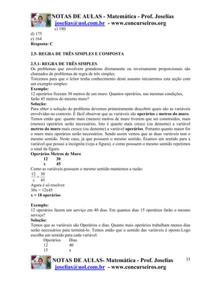 NOTAS DE AULAS - Matemática - Prof. Joselias
            joselias@uol.com.br - www.concurseiros.org
              c) 180
d) 175
e) 164
Resposta: C

2.5- REGRA DE TRÊS SIMPLES E COMPOSTA

2.5.1- REGRA DE TRÊS SIMPLES
Os problemas que envolvem grandezas diretamente ou inversamente proporcionais são
chamados de problemas de regra de três simples.
Torcemos para que o leitor tenha conhecimento deste assunto iniciaremos esta seção com
um exemplo simples:
Exemplo:
12 operários fizeram 30 metros de um muro. Quantos operários, nas mesmas condições,
farão 45 metros do mesmo muro?
Solução:
Para obter a solução do problema devemos primeiramente descobrir quais são as variáveis
envolvidas no contexto. É fácil observar que as variáveis são operários e metros do muro.
Temos então que: quanto mais (menos) metros de muro tiverem que ser construídos, mais
(menos) operários serão necessários. Isto é quanto mais cresce (ou demente) a variável
metros do muro mais cresce (ou demente) a variável operários. Portanto quanto maior for
o muro mais operários serão necessários. Sendo assim vemos que as duas variáveis tem o
mesmo sentido. Neste caso, já que possuem o mesmo sentido, fixamos um sentido para a
variável que possui a incógnita (veja a figura), e como possuem o mesmo sentido repetimos
o sinal da figura.
Operários Metros de Muro
        12      30
        x       45
Como as variáveis possuem o mesmo sentido mantemos a razão:
12 30
    =
 x 45
Agora é só resolver
30x = 12x45
x = 18 operários

Exemplo:
12 operários fazem um serviço em 40 dias. Em quantos dias 15 operários farão o mesmo
serviço?
Solução:
Temos que as variáveis são Operários e dias. Quanto mais operários trabalham menos dias
serão necessários para terminá-lo. Temos então que o sentido das variáveis é oposto.Logo
escolha um sentido para cada variável.
       Operários      Dias
       12             40
       15             x

            NOTAS DE AULAS- Matemática - Prof. Joselias                               33
             joselias@uol.com.br - www.concurseiros.org
 