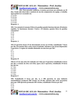 NOTAS DE AULAS - Matemática - Prof. Joselias
           joselias@uol.com.br - www.concurseiros.org
            101) Para proceder auditoria, 6 técnicos previram sua conclusão em 30
dias. Tendo sido observado a ausência de um dos componentes da equipe, o trabalho
agora poderá ser executado em:
a) 36 dias
b) 40 dias
c) 35 dias
d) 45 dias
e) 25 dias
Resposta: A
102) Um automóvel consome 8 litros de gasolina quando funciona durante 40 minutos
seguidos. Se funcionasse durante 3 horas e 20 minutos, quantos litros de gasolina
consumiria?
a) 40
b) 60
c) 38
d) 55
e) 72
Resposta: A

103) 24 operários fazem 2/5 de determinado serviço em 10 dias, trabalhando 7 horas
por dia. Em quantos dias a obra estará terminada, sabendo-se que foram dispensados
4 operários e o regime de trabalho diminuído em uma hora por dia?
a) 8
b) 11
c) 12
d) 21
e) 18
Resposta: D
104) Se 2/3 de uma obra foi realizada em 5 dias por 8 operários trabalhando 6 horas
por dia, o restante da obra será feito, agora com 6 operários, trabalhando 10 horas
por dia em:
a) 7 dias
b) 6 dias
c) 2 dias
d) 4 dias
e) 3 dias
Resposta: C
105) Trabalhando 8 horas por dia, os 2 500 operários de uma indústria
automobilística produzem 500 veículos em 30 dias. Quantos dias serão necessários
para que 1200 operários produzam 450 veículos, trabalhando 10 horas por dia?
a) 45
b) 50
c) 55
d) 60
           NOTAS DE AULAS- Matemática - Prof. Joselias                        35
            joselias@uol.com.br - www.concurseiros.org
 