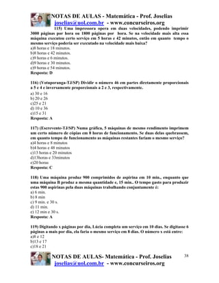 NOTAS DE AULAS - Matemática - Prof. Joselias
            joselias@uol.com.br - www.concurseiros.org
              115) Uma impressora opera em duas velocidades, podendo imprimir
3000 páginas por hora ou 1800 páginas por hora. Se na velocidade mais alta essa
máquina executou certo serviço em 5 horas e 42 minutos, então em quanto tempo o
mesmo serviço poderia ser executado na velocidade mais baixa?
a)8 horas e 18 minutos.
b)8 horas e 42 minutos.
c)9 horas e 6 minutos.
d)9 horas e 30 minutos.
e)9 horas e 54 minutos.
Resposta: D

116) (Votuporanga-TJ/SP) Dividir o número 46 em partes diretamente proporcionais
a 5 e 4 e inversamente proporcionais a 2 e 3, respectivamente.
a) 30 e 16
b) 20 e 26
c)25 e 21
d) 10 e 36
e)15 e 31
Resposta: A

117) (Escrevente-TJ/SP) Numa gráfica, 5 máquinas de mesmo rendimento imprimem
um certo número de cópias em 8 horas de funcionamento. Se duas delas quebrassem,
em quanto tempo de funcionamento as máquinas restantes fariam o mesmo serviço?
a)4 horas e 8 minutos
b)4 horas e 48 minutos
c)13 horas e 20 minutos
d)13horas e 33minutos
e)20 horas
Resposta: C

118) Uma máquina produz 900 comprimidos de aspirina em 10 min., enquanto que
uma máquina B produz a mesma quantidade e, 15 min.. O tempo gasto para produzir
estas 900 aspirinas pela duas máquinas trabalhando conjuntamente é:
a) 6 min.
b) 8 min
c) 9 min. e 30 s.
d) 11 min.
e) 12 min e 30 s.
Resposta: A

119) Digitando x páginas por dia, Lúcia completa um serviço em 10 dias. Se digitasse 6
páginas a mais por dia, ela faria o mesmo serviço em 8 dias. O número x está entre:
a)8 e 12
b)13 e 17
c)18 e 21

           NOTAS DE AULAS- Matemática - Prof. Joselias                             38
            joselias@uol.com.br - www.concurseiros.org
 