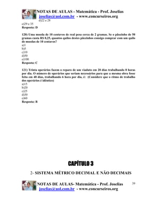 NOTAS DE AULAS - Matemática - Prof. Joselias
           joselias@uol.com.br - www.concurseiros.org
              d)22 e 28
e)29 e 35
Resposta: D

120) Uma moeda de 10 centavos de real pesa cerca de 2 gramas. Se o pãozinho de 50
gramas custa R$ 0,25, quantos quilos destes pãezinhos consigo comprar com um quilo
de moedas de 10 centavos?
a)1
b)5
c)10
d)50
e)100
Resposta: C

121) Trinta operários fazem o reparo de um viaduto em 20 dias trabalhando 8 horas
por dia. O número de operários que seriam necessários para que a mesma obra fosse
feita em 40 dias, trabalhando 6 hora por dia, é: (Considere que o ritmo de trabalho
dos operários é idêntico)
a)15
b)20
c)25
d)30
e)60
Resposta: B




                                 CAPÍTULO 3
      2- SISTEMA MÉTRICO DECIMAL E NÃO DECIMAIS

           NOTAS DE AULAS- Matemática - Prof. Joselias                          39
            joselias@uol.com.br - www.concurseiros.org
 