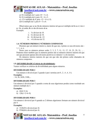 NOTAS DE AULAS - Matemática - Prof. Joselias
             joselias@uol.com.br - www.concurseiros.org
              Exemplos:
       a) 18 é múltiplo de 3, pois 18 = 3 x 6.
       b) 18 é múltiplo de 6, pois 18 = 6 x 3.
       c) -12 é múltiplo de 4, pois -12 = 4 x (-3).
       d) 0 é múltiplo de 5, pois 0 = 5 x 0.

       Observamos que se a e b são números inteiros tal que a é múltiplo de b ou c ( isto é
   a = b . c) então, b e c são divisores de a.
   Exemplo:
                    i. 3 é divisor de 18.
                   ii. 6 é divisor de 18.
                  iii. 4 é divisor de -12.
                  iv. -4 é divisor de 12.

   1.4- NÚMEROS PRIMOS E NÚMEROS COMPOSTOS
       Dizemos que um número inteiro n, maior do que um, é primo se seus divisores são -
   1, 1, -n, n.
       Nesse caso os números primos serão: 2, 3, 5, 7, 11, 13, 17, 19, 23, 29, 31, ... .
   Podemos dizer também que os números primos são os números inteiros maiores do que
   um que possuem apenas dois divisores positivos (o número 1 e ele mesmo).
       Os números inteiros maiores do que um que não são primos serão chamados de
   números compostos.

1.5- DIVISIBILIDADE (Critério de divisibilidade)
Vamos verificar os critérios de divisibilidade para alguns números.
DIVISIBILIDADE POR 2
    Um número é divisível por 2 quando é par ( termina em 0 , 2 , 4 , 6 , 8 ).
Exemplos:
: 14, 36, 2658, 3100,...
DIVISIBILIDADE POR 3
Um número é divisível por 3 quando a soma de seus algarismos produz como resultado um
número múltiplo de 3.
Exemplos:
   a) 42(4+2=6)
   b) 126(1+2+6=9)

DIVISIBILIDADE POR 4
Um número é divisível por 4 quando os 2 últimos algarismos formam um número divisível
por 4.
Exemplos:
    a) 3128(28 é divisível por 4)
    b) 9744(44 é divisível por 4)

            NOTAS DE AULAS- Matemática - Prof. Joselias                                  4
             joselias@uol.com.br - www.concurseiros.org
 
