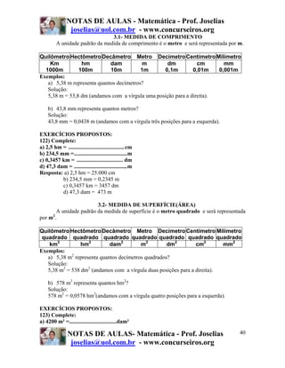 NOTAS DE AULAS - Matemática - Prof. Joselias
                joselias@uol.com.br - www.concurseiros.org
                                3.1- MEDIDA DE COMPRIMENTO
         A unidade padrão da medida de comprimento é o metro e será representada por m.

Quilômetro Hectômetro Decâmetro Metro Decímetro Centímetro Milímetro
    Km           hm          dam          m         dm           cm       mm
  1000m         100m         10m          1m      0,1m         0,01m    0,001m
Exemplos:
   a) 5,38 m representa quantos decímetros?
   Solução:
   5,38 m = 53,8 dm (andamos com a vírgula uma posição para a direita).

    b) 43,8 mm representa quantos metros?
    Solução:
    43,8 mm = 0,0438 m (andamos com a vírgula três posições para a esquerda).

EXERCÍCIOS PROPOSTOS:
122) Complete:
a) 2,5 hm = ........................................cm
b) 234,5 mm =......................................m
c) 0,3457 km = ................................. dm
d) 47,3 dam = ......................................m
Resposta: a) 2,5 hm = 25.000 cm
          b) 234,5 mm = 0,2345 m
          c) 0,3457 km = 3457 dm
          d) 47,3 dam = 473 m

                        3.2- MEDIDA DE SUPERFÍCIE(ÁREA)
       A unidade padrão da medida de superfície é o metro quadrado e será representada
por m2.

Quilômetro Hectômetro Decâmetro Metro Decímetro Centímetro Milímetro
 quadrado quadrado quadrado quadrado quadrado quadrado quadrado
    km2          hm2         dam2         m2         dm2         cm2       mm2
Exemplos:
   a) 5,38 m2 representa quantos decímetros quadrados?
   Solução:
   5,38 m2 = 538 dm2 (andamos com a vírgula duas posições para a direita).

    b) 578 m2 representa quantos hm2?
    Solução:
    578 m2 = 0,0578 hm2(andamos com a vírgula quatro posições para a esquerda).

EXERCÍCIOS PROPOSTOS:
123) Complete:
a) 4200 m² =..................................dam²

                NOTAS DE AULAS- Matemática - Prof. Joselias                          40
                 joselias@uol.com.br - www.concurseiros.org
 