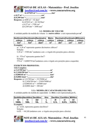 NOTAS DE AULAS - Matemática - Prof. Joselias
                joselias@uol.com.br - www.concurseiros.org
              b) 437653 m² =..............................hm²
c) 0,37 m² =....................................cm²
d) 0,389 dm² =...............................mm²
Resposta: a) 4200 m² = 42 dam²
          b) 437653 m² = 43,7653hm²
          c) 0,37 m² = 3700 cm²
          d) 0,389 dm² = 3890 mm2

                              3.3- MEDIDA DE VOLUME
A unidade padrão da medida de volume é o metro cúbico e será representada por m3.

Quilômetro Hectômetro Decâmetro Metro Decímetro Centímetro Milímetro
  cúbico       cúbico       cúbico      cúbico      cúbico      cúbico      cúbico
       3            3             3          3          3             3
    km          hm           dam          m          dm           cm         mm3
Exemplos:
   a) 5,38 m3 representa quantos decímetros cúbicos?
   Solução:
   5,38 m3 = 5380 dm3 (andamos com a vírgula três posições para a direita).

    b) 578 m3 representa quantos hm3?
    Solução:
    578 m3 = 0,000578 hm3(andamos com a vírgula seis posições para a esquerda).

EXERCÍCIOS PROPOSTOS:
124) Complete:
a) 3,21789 hm³ =..............................................m³
b) 2,3456789 km³ =..........................................m³
c) 0,000345 m³ =............................................. mm³
d) 0,0002 dam³ =..............................................dm³
Resposta: a) 3,21789 hm³ = 33178980 m³
           b) 2,3456789 km³ = 2345678900 m³
           c) 0,000345 m³ = 345000 mm³
           d) 0,0002 dam³ = 200 dm³

                    3.3.1- MEDIDA DE CAPACIDADE(VOLUME)
A unidade padrão da medida de capacidade é o litro e será representada por L.

Quilôlitro Hectôlitro Decâlitro      litro Decílitro Centílitro Milílitro
    kl        hl         dal           L      dl          cl          ml
 1000L       100L        10L           1L    0,1L       0,01L      0,001L
Exemplos:
   a) 6,42L representa quantos decílitros?
   Solução:
   6,42L = 64,2dl (andamos com a vírgula uma posição para a direita).


               NOTAS DE AULAS- Matemática - Prof. Joselias                          41
                joselias@uol.com.br - www.concurseiros.org
 