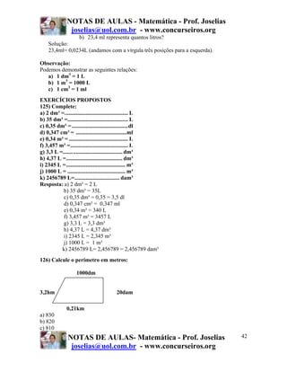 NOTAS DE AULAS - Matemática - Prof. Joselias
             joselias@uol.com.br - www.concurseiros.org
                  b) 23,4 ml representa quantos litros?
    Solução:
    23,4ml= 0,0234L (andamos com a vírgula três posições para a esquerda).

Observação:
Podemos demonstrar as seguintes relações:
   a) 1 dm3 = 1 L
   b) 1 m3 = 1000 L
   c) 1 cm3 = 1 ml
EXERCÍCIOS PROPOSTOS
125) Complete:
a) 2 dm³ =............................................. L
b) 35 dm³ =........................................... L
c) 0,35 dm³ = ........................................dl
d) 0,347 cm³ = ....................................ml
e) 0,34 m³ = .......................................... L
f) 3,457 m³ =......................................... L
g) 3,3 L =.......................................... dm³
h) 4,37 L =........................................ dm³
i) 2345 L =.......................................... m³
j) 1000 L = ......................................... m³
k) 2456789 L=................................ dam³
Resposta: a) 2 dm³ = 2 L
           b) 35 dm³ = 35L
           c) 0,35 dm³ = 0,35 = 3,5 dl
           d) 0,347 cm³ = 0,347 ml
           e) 0,34 m³ = 340 L
           f) 3,457 m³ = 3457 L
           g) 3,3 L = 3,3 dm³
           h) 4,37 L = 4,37 dm³
           i) 2345 L = 2,345 m³
           j) 1000 L = 1 m³
          k) 2456789 L= 2,456789 = 2,456789 dam³
126) Calcule o perímetro em metros:

                 1000dm


3,2hm                               20dam

            0,21km
a) 830
b) 820
c) 810
             NOTAS DE AULAS- Matemática - Prof. Joselias                     42
              joselias@uol.com.br - www.concurseiros.org
 
