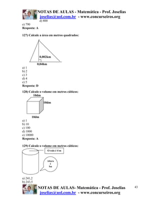 NOTAS DE AULAS - Matemática - Prof. Joselias
            joselias@uol.com.br - www.concurseiros.org
              d) 800
e) 790
Resposta: A

127) Calcule a área em metros quadrados:




              0,002km

          0,04hm
a) 1
b) 2
c) 3
d) 4
e) 5
Resposta: D
128) Calcule o volume em metros cúbicos:
        10dm

                10dm



       10dm
a) 1
b) 10
c) 100
d) 1000
e) 10000
Resposta: A

129) Calcule o volume em metros cúbicos:
                   O raio é 4 m


                   Altura
                      é
                    5m




a) 241,2
b) 243,5
           NOTAS DE AULAS- Matemática - Prof. Joselias    43
            joselias@uol.com.br - www.concurseiros.org
 