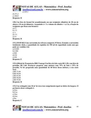 NOTAS DE AULAS - Matemática - Prof. Joselias
            joselias@uol.com.br - www.concurseiros.org
              c) 245,1
d) 251,2
e) 260,0
Resposta: D

130) Um litro de formol foi acondicionado em um recipiente cilíndrico de 20 cm de
altura e 10 cm de diâmetro. Assumindo π= 3 e volume do cilindro = π.r².h, a fração do
recipiente que ficou sem formol é:
a)1/2
b) 1/3
c) ¼
d) 1/5
e)1/6
Resposta: B

131) (FESP-RJ) Uma carrocinha de refresco comporta 35 litros. Estando a carrocinha
totalmente cheia, a quantidade de copinhos de 350 ml de capacidade (cada um) que
pode ser vendida é de:
a)10.000
b)1.000
c)500
d)150
e)100
Resposta: E

132) (Oficial de Promotoria-2001-Vunesp) Um litro de leite custa R$ 1,20 e um litro de
groselha, R$ 2,40. Precisa-se preparar uma mistura com 75% de leite e 25% de
groselha. Se for preparada uma quantidade de 60 litros dessa mistura, o seu custo
será:
a)R$ 75,00
b)R$ 80,00
c)R$ 85,00
d)R$ 90,00
e)R$ 95,00
Resposta: D

133) Um retângulo com 18 m² de área tem comprimento igual ao dobro da largura. O
perímetro desse retângulo é:
a)36m
b)21m
c)18m
d)16m
e)9m
Resposta: C


           NOTAS DE AULAS- Matemática - Prof. Joselias                             44
            joselias@uol.com.br - www.concurseiros.org
 