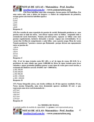 NOTAS DE AULAS - Matemática - Prof. Joselias
            joselias@uol.com.br - www.concurseiros.org
            134) Para ladrilhar uma sala retangular, foram gastos 162 ladrilhos. Em
uma outra sala, com o dobro da largura e o dobro do comprimento da primeira,
seriam gastos um total de ladrilhos igual a:
a) 472
b)560
c)595
d)601
e)648
Resposta: E
135) Por ocasião de uma exposição de poesias de cordel, Raimundo pendurou as suas
poesias uma ao lado da outra, sem deixar espaço entre as folhas, ocupando toda a
extensão do varal. Entretanto, Nonato, um outro poeta, espaçou as folhas com suas
poesias regularmente, inclusive deixando o mesmo espaço nas extremidades. Se os
varais têm 12,30m de comprimento e cada folha com a poesia ocupa 30cm do varal,
Nonato pendurou 7 poesias a menos que Raimundo porque deixou um espaçamento
entre as poesias de:
 a)4cm
b)5cm
c)6cm
d)7cm
e)8cm
Resposta: C
136) O m³ de água tratada custa R$ 1,80 e o m³ de água de reuso, R$ 0,30. Se a
prefeitura de uma cidade que gasta 1.000.000 de litros de água tratada para lavar
calçadas e aguar gramados públicos passar a usar água de reuso para essas tarefas, a
economia do dinheiro será de: DADO: 1m³= 1000 litros.
a) R$ 300,00
b) R$ 600,00
c) R$ 900,00
d) R$ 1.500,00
e) R$ 1.800,00
Resposta: D
137) Numa fotografia aérea, um trecho retilíneo de 20 km aparece medindo 10 cm.
Nessa mesma fotografia, uma área desmatada aparece medindo 18 cm², o que
representa uma área real desmatada de :
a)52 km²
b)58 km²
c)66 km²
d)72 km²
e)78 km²
Resposta: D

                               3.4- MEDIDA DE MASSA
A unidade padrão da medida de capacidade é o grama e será representada por g.
           NOTAS DE AULAS- Matemática - Prof. Joselias                           45
            joselias@uol.com.br - www.concurseiros.org
 