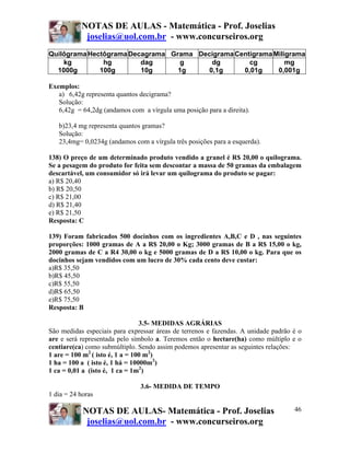 NOTAS DE AULAS - Matemática - Prof. Joselias
            joselias@uol.com.br - www.concurseiros.org
Quilôgrama Hectôgrama Decagrama Grama Decigrama Centigrama Miligrama
    kg         hg        dag      g      dg         cg         mg
  1000g       100g       10g      1g    0,1g      0,01g     0,001g

Exemplos:
   a) 6,42g representa quantos decigrama?
   Solução:
   6,42g = 64,2dg (andamos com a vírgula uma posição para a direita).

   b)23,4 mg representa quantos gramas?
   Solução:
   23,4mg= 0,0234g (andamos com a vírgula três posições para a esquerda).

138) O preço de um determinado produto vendido a granel é R$ 20,00 o quilograma.
Se a pesagem do produto for feita sem descontar a massa de 50 gramas da embalagem
descartável, um consumidor só irá levar um quilograma do produto se pagar:
a) R$ 20,40
b) R$ 20,50
c) R$ 21,00
d) R$ 21,40
e) R$ 21,50
Resposta: C

139) Foram fabricados 500 docinhos com os ingredientes A,B,C e D , nas seguintes
proporções: 1000 gramas de A a R$ 20,00 o Kg; 3000 gramas de B a R$ 15,00 o kg,
2000 gramas de C a R4 30,00 o kg e 5000 gramas de D a R$ 10,00 o kg. Para que os
docinhos sejam vendidos com um lucro de 30% cada cento deve custar:
a)R$ 35,50
b)R$ 45,50
c)R$ 55,50
d)R$ 65,50
e)R$ 75,50
Resposta: B

                                 3.5- MEDIDAS AGRÁRIAS
São medidas especiais para expressar áreas de terrenos e fazendas. A unidade padrão é o
are e será representada pelo símbolo a. Teremos então o hectare(ha) como múltiplo e o
centiare(ca) como submúltiplo. Sendo assim podemos apresentar as seguintes relações:
1 are = 100 m2 ( isto é, 1 a = 100 m2)
1 ha = 100 a ( isto é, 1 há = 10000m2)
1 ca = 0,01 a (isto é, 1 ca = 1m2)

                               3.6- MEDIDA DE TEMPO
1 dia = 24 horas

            NOTAS DE AULAS- Matemática - Prof. Joselias                             46
             joselias@uol.com.br - www.concurseiros.org
 
