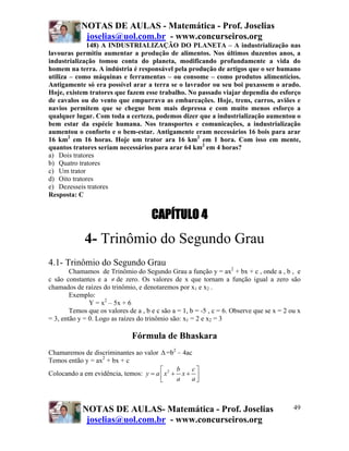 NOTAS DE AULAS - Matemática - Prof. Joselias
             joselias@uol.com.br - www.concurseiros.org
             148) A INDUSTRIALIZAÇÃO DO PLANETA – A industrialização nas
lavouras permitiu aumentar a produção de alimentos. Nos últimos duzentos anos, a
industrialização tomou conta do planeta, modificando profundamente a vida do
homem na terra. A indústria é responsável pela produção de artigos que o ser humano
utiliza – como máquinas e ferramentas – ou consome – como produtos alimentícios.
Antigamente só era possível arar a terra se o lavrador ou seu boi puxassem o arado.
Hoje, existem tratores que fazem esse trabalho. No passado viajar dependia do esforço
de cavalos ou do vento que empurrava as embarcações. Hoje, trens, carros, aviões e
navios permitem que se chegue bem mais depressa e com muito menos esforço a
qualquer lugar. Com toda a certeza, podemos dizer que a industrialização aumentou o
bem estar da espécie humana. Nos transportes e comunicações, a industrialização
aumentou o conforto e o bem-estar. Antigamente eram necessários 16 bois para arar
16 km2 em 16 horas. Hoje um trator ara 16 km2 em 1 hora. Com isso em mente,
quantos tratores seriam necessários para arar 64 km2 em 4 horas?
a) Dois tratores
b) Quatro tratores
c) Um trator
d) Oito tratores
e) Dezesseis tratores
Resposta: C


                                      CAPÍTULO 4
             4- Trinômio do Segundo Grau
4.1- Trinômio do Segundo Grau
        Chamamos de Trinômio do Segundo Grau a função y = ax2 + bx + c , onde a , b , e
c são constantes e a ≠ de zero. Os valores de x que tornam a função igual a zero são
chamados de raízes do trinômio, e denotaremos por x1 e x2 .
        Exemplo:
               Y = x2 – 5x + 6
        Temos que os valores de a , b e c são a = 1, b = -5 , c = 6. Observe que se x = 2 ou x
= 3, então y = 0. Logo as raízes do trinômio são: x1 = 2 e x2 = 3

                               Fórmula de Bhaskara
Chamaremos de discriminantes ao valor Δ =b2 – 4ac
Temos então y = ax2 + bx + c
                                       ⎡      b   c⎤
Colocando a em evidência, temos: y = a ⎢ x 2 + x + ⎥
                                       ⎣      a   a⎦



            NOTAS DE AULAS- Matemática - Prof. Joselias                                    49
             joselias@uol.com.br - www.concurseiros.org
 