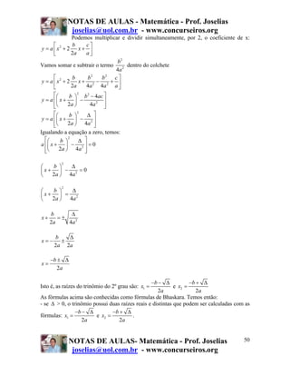 NOTAS DE AULAS - Matemática - Prof. Joselias
              joselias@uol.com.br - www.concurseiros.org
               Podemos multiplicar e dividir simultaneamente, por 2, o coeficiente de x:
      ⎡        b    c⎤
y = a ⎢ x2 + 2 x + ⎥
      ⎣        2a   a⎦
                                 b2
Vamos somar e subtrair o termo       dentro do colchete
                                4a 2
      ⎡        b     b2   b2 c ⎤
y = a ⎢ x2 + 2    x+ 2 − 2 + ⎥
      ⎣        2a   4 a 4a      a⎦
       ⎡⎛      b ⎞ b 2 − 4ac ⎤
                   2

 y = a ⎢⎜ x + ⎟ −             ⎥
       ⎢⎝
       ⎣      2a ⎠       4a 2 ⎥
                              ⎦
       ⎡⎛      b ⎞
                   2
                        Δ ⎤
 y = a ⎢⎜ x + ⎟ − 2 ⎥
       ⎢⎝
       ⎣      2 a ⎠ 4a ⎥  ⎦
Igualando a equação a zero, temos:
   ⎡⎛     b ⎞
              2
                    Δ ⎤
a ⎢⎜ x + ⎟ − 2 ⎥ = 0
   ⎣⎝
   ⎢      2a ⎠ 4 a ⎦  ⎥

         2
⎛  b ⎞   Δ
⎜x+ ⎟ − 2 =0
⎝  2a ⎠ 4a

         2
⎛  b ⎞   Δ
⎜x+ ⎟ = 2
⎝  2a ⎠ 4a

     b      Δ
x+      =±
     2a    4a 2

      b   Δ
x=−     ±
      2a 2a

     −b ± Δ
x=
        2a

                                                 −b − Δ            −b + Δ
Isto é, as raízes do trinômio do 2º grau são: x1 =          e x2 =
                                                    2a                2a
As fórmulas acima são conhecidas como fórmulas de Bhaskara. Temos então:
- se Δ > 0, o trinômio possui duas raízes reais e distintas que podem ser calculadas com as
                −b − Δ         −b + Δ
fórmulas: x1 =          e x2 =          .
                   2a             2a


             NOTAS DE AULAS- Matemática - Prof. Joselias                                50
              joselias@uol.com.br - www.concurseiros.org
 