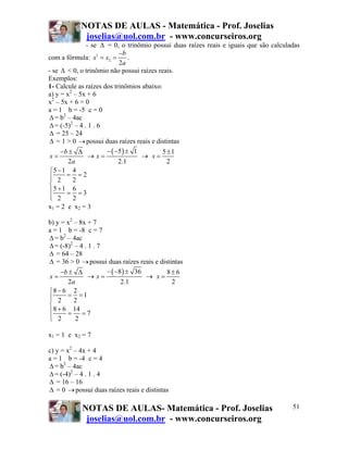 NOTAS DE AULAS - Matemática - Prof. Joselias
            joselias@uol.com.br - www.concurseiros.org
               - se Δ = 0, o trinômio possui duas raízes reais e iguais que são calculadas
                           −b
com a fórmula: x1 = x2 =        .
                           2a
- se Δ < 0, o trinômio não possui raízes reais.
Exemplos:
1- Calcule as raízes dos trinômios abaixo:
a) y = x2 – 5x + 6
x2 – 5x + 6 = 0
a = 1 b = -5 c = 0
Δ = b2 – 4ac
Δ = (-5)2 – 4 . 1 . 6
Δ = 25 – 24
Δ = 1 > 0 → possui duas raízes reais e distintas
     −b ± Δ           − ( −5 ) ± 1        5 ±1
 x=             → x=               → x=
        2a                 2.1              2
⎧5 −1 4
⎪ 2 = 2=2
⎪
⎨
⎪5 +1 = 6 = 3
⎪ 2
⎩         2
x1 = 2 e x2 = 3

b) y = x2 – 8x + 7
a = 1 b = -8 c = 7
Δ = b2 – 4ac
Δ = (-8)2 – 4 . 1 . 7
Δ = 64 – 28
Δ = 36 > 0 → possui duas raízes reais e distintas
     −b ± Δ           − ( −8 ) ± 36        8±6
x=              → x=                → x=
        2a                  2.1              2
⎧8 − 6 2
⎪ 2 = 2 =1
⎪
⎨
⎪ 8 + 6 = 14 = 7
⎪ 2
⎩          2

x1 = 1 e x2 = 7

c) y = x2 – 4x + 4
a = 1 b = -4 c = 4
Δ = b2 – 4ac
Δ = (-4)2 – 4 . 1 . 4
Δ = 16 – 16
Δ = 0 → possui duas raízes reais e distintas

            NOTAS DE AULAS- Matemática - Prof. Joselias                                51
             joselias@uol.com.br - www.concurseiros.org
 
