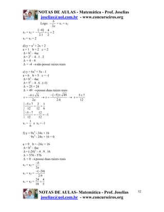 NOTAS DE AULAS - Matemática - Prof. Joselias
               joselias@uol.com.br - www.concurseiros.org
                          b
                Logo: −      = x1 = x2
                          2a
x1 = x2 = −
              ( −4 ) = 4 = 2
              2.1     2
x1 = x2 = 2

d) y = x2 + 2x + 2
a=1 b=2 c=2
Δ = b2 – 4ac
Δ = 22 – 4 . 1 . 2
Δ =4–8
Δ = -4 → não possui raízes reais

e) y = 6x2 + 5x - 1
a = 6 b = 5 c = -1
Δ = b2 – 4ac
Δ = 52 – 4 . 6 . (-1)
Δ = 25 + 24
Δ = 49 → possui duas raízes reais
     −b ± Δ           − ( −5 ) ± 49      5±7
x=              → x=                → x=
        2a                  2.6           12
⎧ −5 + 7 2 1
⎪ 12 = 12 = 6
⎪
⎨
⎪ −5 − 7 = − 12 = −1
⎪ 12
⎩            12
      1
x1 =     e x2 = -1
      6

f) y = 9x2 - 24x + 16
       9x2 - 24x + 16 = 0

a = 9 b = -24 c = 16
Δ = b2 – 4ac
Δ = (-24)2 – 4 . 9 . 16
Δ = 576 - 576
Δ = 0 → possui duas raízes reais
          −b
x1 = x2 =
          2a
          −(−24)
x1 = x2 =
            2.9
          24 4
x1 = x2 =     =
          18 3

              NOTAS DE AULAS- Matemática - Prof. Joselias    52
               joselias@uol.com.br - www.concurseiros.org
 