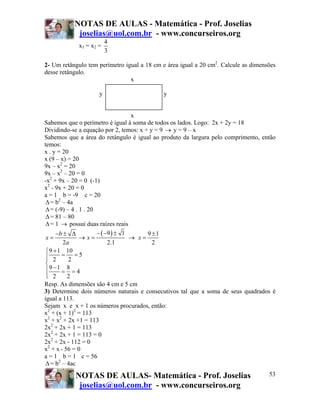 NOTAS DE AULAS - Matemática - Prof. Joselias
            joselias@uol.com.br - www.concurseiros.org
                        4
            x1 = x2 =
                        3

2- Um retângulo tem perímetro igual a 18 cm e área igual a 20 cm2. Calcule as dimensões
desse retângulo.
                                x

                    y                       y


                                    x
Sabemos que o perímetro é igual à soma de todos os lados. Logo: 2x + 2y = 18
Dividindo-se a equação por 2, temos: x + y = 9 → y = 9 – x
Sabemos que a área do retângulo é igual ao produto da largura pelo comprimento, então
temos:
x . y = 20
x (9 – x) = 20
9x – x2 = 20
9x – x2 – 20 = 0
-x2 + 9x – 20 = 0 (-1)
x2 - 9x + 20 = 0
a = 1 b = -9 c = 20
 Δ = b2 – 4a
 Δ = (-9) – 4 . 1 . 20
 Δ = 81 – 80
 Δ = 1 → possui duas raízes reais
      −b ± Δ           − ( −9 ) ± 1      9 ±1
 x=             → x=                → x=
         2a                 2.1            2
 ⎧ 9 + 1 10
 ⎪ 2 = 2 =5
 ⎪
 ⎨
 ⎪9 −1 = 8 = 4
 ⎪ 2
 ⎩        2
Resp. As dimensões são 4 cm e 5 cm
3) Determine dois números naturais e consecutivos tal que a soma de seus quadrados é
igual a 113.
Sejam x e x + 1 os números procurados, então:
x2 + (x + 1)2 = 113
x2 + x2 + 2x +1 = 113
2x2 + 2x + 1 = 113
2x2 + 2x + 1 = 113 = 0
2x2 + 2x - 112 = 0
x2 + x - 56 = 0
a = 1 b = 1 c = 56
 Δ = b2 – 4ac

           NOTAS DE AULAS- Matemática - Prof. Joselias                              53
            joselias@uol.com.br - www.concurseiros.org
 