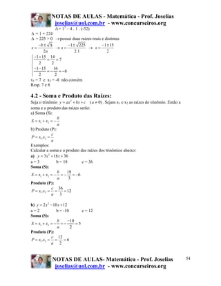 NOTAS DE AULAS - Matemática - Prof. Joselias
             joselias@uol.com.br - www.concurseiros.org
               Δ = 12 – 4 . 1 . (-52)
Δ = 1 + 224
Δ = 225 > 0 → possui duas raízes reais e distintas
    −b ± Δ            −1 ± 225         −1 ± 15
x=             → x=            → x=
        2a                2.1             2
⎧ −1 + 15 14
⎪ 2 = 2 =7
⎪
⎨
⎪ −1 − 15 = − 16 = −8
⎪ 2
⎩              2
x1 = 7 e x2 = -8 não convém
Resp. 7 e 8

4.2 - Soma e Produto das Raízes:
Seja o trinômio y = ax 2 + bx + c (a ≠ 0) . Sejam x1 e x2 as raízes do trinômio. Então a
soma e o produto das raízes serão:
a) Soma (S):
                b
S = x1 + x2 = −
                a
b) Produto (P):
            c
P = x1.x2 =
            a
Exemplos:
Calcular a soma e o produto das raízes dos trinômios abaixo:
a) y = 3x 2 + 18 x + 36
a=3             b = 18         c = 36
Soma (S):
                b      18
S = x1 + x2 = − = − = −6
                a       3
Produto (P):
            c 36
P = x1.x2 = =        = 12
            a 3

b) y = 2 x 2 − 10 x + 12
a=2              b = -10        c = 12
Soma (S):
                 b       −10
S = x1 + x2 = − = −          =5
                 a        2
Produto (P):
              c 12
P = x1.x2 = = = 6
             a 2


             NOTAS DE AULAS- Matemática - Prof. Joselias                                   54
              joselias@uol.com.br - www.concurseiros.org
 
