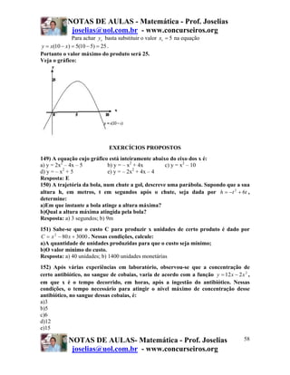 NOTAS DE AULAS - Matemática - Prof. Joselias
             joselias@uol.com.br - www.concurseiros.org
              Para achar yv basta substituir o valor xv = 5 na equação
y = x(10 − x) = 5(10 − 5) = 25 .
Portanto o valor máximo do produto será 25.
Veja o gráfico:




                              EXERCÍCIOS PROPOSTOS
149) A equação cujo gráfico está inteiramente abaixo do eixo dos x é:
a) y = 2x2 – 4x – 5          b) y = – x2 + 4x       c) y = x2 – 10
d) y = – x2 + 5              e) y = – 2x2 + 4x – 4
Resposta: E
150) A trajetória da bola, num chute a gol, descreve uma parábola. Supondo que a sua
altura h, em metros, t em segundos após o chute, seja dada por h = −t 2 + 6t ,
determine:
a)Em que instante a bola atinge a altura máxima?
b)Qual a altura máxima atingida pela bola?
Resposta: a) 3 segundos; b) 9m
151) Sabe-se que o custo C para produzir x unidades de certo produto é dado por
C = x 2 − 80 x + 3000 . Nessas condições, calcule:
a)A quantidade de unidades produzidas para que o custo seja mínimo;
b)O valor mínimo do custo.
Resposta: a) 40 unidades; b) 1400 unidades monetárias
152) Após várias experiências em laboratório, observou-se que a concentração de
certo antibiótico, no sangue de cobaias, varia de acordo com a função y = 12 x − 2 x 2 ,
em que x é o tempo decorrido, em horas, após a ingestão do antibiótico. Nessas
condições, o tempo necessário para atingir o nível máximo de concentração desse
antibiótico, no sangue dessas cobaias, é:
a)3
b)5
c)6
d)12
e)15

            NOTAS DE AULAS- Matemática - Prof. Joselias                              58
             joselias@uol.com.br - www.concurseiros.org
 