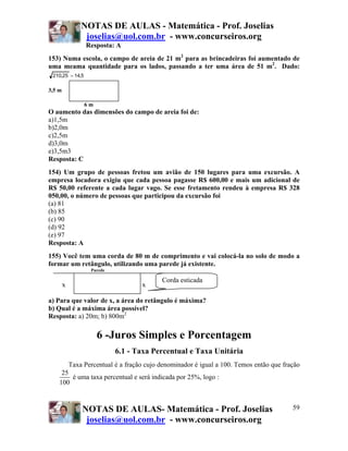 NOTAS DE AULAS - Matemática - Prof. Joselias
                 joselias@uol.com.br - www.concurseiros.org
                  Resposta: A
153) Numa escola, o campo de areia de 21 m2 para as brincadeiras foi aumentado de
uma meama quantidade para os lados, passando a ter uma área de 51 m2. Dado:
 210,25 = 14,5

3,5 m

                 6m
O aumento das dimensões do campo de areia foi de:
a)1,5m
b)2,0m
c)2,5m
d)3,0m
e)3,5m3
Resposta: C
154) Um grupo de pessoas fretou um avião de 150 lugares para uma excursão. A
empresa locadora exigiu que cada pessoa pagasse R$ 600,00 e mais um adicional de
R$ 50,00 referente a cada lugar vago. Se esse fretamento rendeu à empresa R$ 328
050,00, o número de pessoas que participou da excursão foi
(a) 81
(b) 85
(c) 90
(d) 92
(e) 97
Resposta: A
155) Você tem uma corda de 80 m de comprimento e vai colocá-la no solo de modo a
formar um retângulo, utilizando uma parede já existente.
                   Parede

                                            Corda esticada
        x                            x

a) Para que valor de x, a área do retângulo é máxima?
b) Qual é a máxima área possível?
Resposta: a) 20m; b) 800m2

                      6 -Juros Simples e Porcentagem
                            6.1 - Taxa Percentual e Taxa Unitária
            Taxa Percentual é a fração cujo denominador é igual a 100. Temos então que fração
     25
        é uma taxa percentual e será indicada por 25%, logo :
    100



                NOTAS DE AULAS- Matemática - Prof. Joselias                               59
                 joselias@uol.com.br - www.concurseiros.org
 