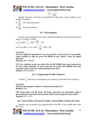 NOTAS DE AULAS - Matemática - Prof. Joselias
         joselias@uol.com.br - www.concurseiros.org
                                              x
                                           x% =
                                             100
    Quando efetuamos a divisão do numerador por 100, temos como resultado a taxa
unitária. Exemplos:
    25
a)      = 25% (taxa percentual)
   100
    25
b)      = 0,25 (taxa unitária)
   100

                                6.2 - Porcentagem
    Calcular a porcentagem de um número significa multiplicar a fração percentual pelo
número. Exemplo: Calcular:
   2            2         600
a) de 300 = x 300 =            = 120
   5            5          5
                               25
b) 25% de 400 = 25% x 400 =        x 400 = 100
                              100
Exercícios:
156) Um capital foi aplicado por um certo período a uma taxa de 4% no período,
tendo recebido no final do prazo R$ 600,00 de juro. Qual o valor do capital
aplicado?
Resposta: R$ 15.000,00
157) Um vendedor recebe um salário fixo de R$ 2.000,00 mais uma comissão de
5% das vendas efetuadas. Se num certo mês ele recebeu R$ 6.000,00 (fixo mais
comissão), qual o valor das vendas efetuadas nesse mês?
Resposta: R$ 80.000,00

                      6.3 - Comparação de Dois Números
              a
   A fração     representa a porcentagem que o número a representa de um número b.
              b
Exercícios:
158) Que porcentagem o número 2 representa do número 5?
Resposta: 40%
159) Numa classe com 80 alunos, 28 foram aprovados em matemática. Qual a
porcentagem de aprovados nessa matéria? Qual a porcentagem de reprovados?
Resposta: 35% e 65%

 6.4 - Lucro Sobre o Preço de Venda e Lucro Sobre o Preço de Custo
  Suponha que um produto seja adquirido pelo valor PC, e seja vendido pelo valor
PV. Isto é:

        NOTAS DE AULAS- Matemática - Prof. Joselias                                60
         joselias@uol.com.br - www.concurseiros.org
 