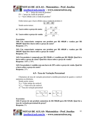 NOTAS DE AULAS - Matemática - Prof. Joselias
        joselias@uol.com.br - www.concurseiros.org
             PC = “preço de custo do produto”
   PV = “preço de venda do produto”
   L = “lucro obtido com a venda do produto”

   Então temos que o lucro obtido com a venda do produto é:
                                    L = PV – PC
   Sendo assim temos:
                                  L   PV − PC
a) Lucro sobre o preço de custo:    =           .
                                 PC     PC
                                  L   PV − PC
b) Lucro sobre o preço de venda:    =         .
                                 PV     PV
Exercícios:
160) Um comerciante comprou um produto por R$ 400,00 e vendeu por R$
500,00? Qual foi o lucro sobre o preço de custo?
Resposta: 25%
161) Um comerciante comprou um produto por R$ 400,00 e vendeu por R$
500,00? Qual foi o lucro sobre o preço de venda?
Resposta: 20%
162) Um produto é comprado por R$ 150,00 e é vendido por R$ 300,00. Qual foi o
lucro sobre o preço de custo? Qual foi o lucro sobre o preço de venda?
Resposta: 100% e 50%
163) Um produto é vendido com um lucro de 20% sobre o preço de venda. Qual foi
o lucro sobre o preço de custo?
Resposta: 25%

                     6.5 - Taxa de Variação Percentual
   Chamamos de taxa de variação percentual a medida percentual de quanto a variável
aumentou ou diminuiu.
   Sendo assim, temos:
   Vant= Valor antigo da variável.
   Vnovo = Valor novo da variável.
   Δ = Taxa de variação percentual

                              Vnovo − Vant            Vnovo
                         Δ=                  ou Δ =         −1
                                  Vant                Vant

Exercícios:
164) O preço de um produto aumentou de R$ 500,00 para R$ 525,00. Qual foi a
taxa de variação percentual do preço?
Resposta: 5%


        NOTAS DE AULAS- Matemática - Prof. Joselias                             61
         joselias@uol.com.br - www.concurseiros.org
 