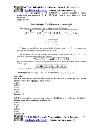 NOTAS DE AULAS - Matemática - Prof. Joselias
            joselias@uol.com.br - www.concurseiros.org
            165) Um capital de R$ 25.000,00 foi aplicado durante 3 meses,
   produzindo um montante de R$ 27.350,00. Qual a taxa trimestral dessa
   aplicação?
   Resposta: 9,4%

                    6.6 - Fator(ou Coeficiente) de Acumulação
      Vimos no item anterior que a variação percentual é dada por:
                   Vnovo      V
             Δ=          − 1 ⇒ novo = 1 + Δ ⇒ Vnovo = Vant [1 + Δ ]
                   Vant        Vant

                                                   Vnovo
                                      e   Vant =
                                                   1+ Δ

      O fator ou coeficiente de acumulação denotado por 1 + Δ, é o valor que
   multiplicado pelo valor antigo produz o valor novo.
       Notamos que para varias taxas de variação percentual consecutiva Δ1 , Δ2 , ... Δn
   aplicadas sucessivamente obtemos a fórmula:
                        Vnovo = Vant (1+ Δ1)(1+ Δ2) ... (1+ Δn)
   que será chamado de fator de acumulação total dos n períodos consecutivos. Temos
   portanto que:
                           Δ = (1+ Δ1)(1+ Δ2) ... (1+ Δn) – 1
   será chamada de taxa de variação total dos n períodos consecutivos.
   Observação: Se Δ1 = Δ2 = ... = Δn = Δ a fórmula será Vnovo = Vant [1+ Δ]n
Exercícios:
166) Um comerciante comprou um artigo por R$ 200,00 e o vendeu por R$ 250,00.
Então o lucro sobre o preço de custo foi de:
a) 15%
b) 20%
c) 25%
d) 28%
e) 30%
Resposta: C
167) Um comerciante comprou um artigo por R$ 200,00 e o vendeu por R$ 250,00.
Então o lucro sobre o preço de venda foi de:
a) 15%
b) 20%
c) 25%
d) 28%
e) 30%
Resposta: B
           NOTAS DE AULAS- Matemática - Prof. Joselias                    62
             joselias@uol.com.br - www.concurseiros.org
 