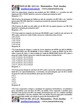 NOTAS DE AULAS - Matemática - Prof. Joselias
           joselias@uol.com.br - www.concurseiros.org
168) Um comerciante comprou um produto por R$ 1.500,00, e o revendeu um mês
depois por R$ 1.725,00. Qual foi a taxa de variação percentual no mês?
Resposta: 15%
169) O preço da passagem de ônibus no mês de setembro era R$ 1,80, e em outubro
passou para R$ 2,00. Qual foi a variação percentual do aumento da passagem?
Resposta: 11,11%
170) O preço do dólar no mês julho era de R$ 2,45, em agosto passou a ser R$ 1,96.
Qual foi a variação percentual no mês?
Resposta: -20%
171) Uma empresa comprou um item por R$ 560,00 e quer vendê-lo com um lucro de
30% sobre o preço de venda. Então o preço de venda desse item será de:
a)R$ 560,00
b) R$ 600,00
c) R$ 720,00
d) R$ 800,00
e) R$ 820,00
Resposta: D
172) Uma firma de compra e venda de carros adquiriu um BMW por R$ 61.200,00 e
um MERCEDES por R$ 68.000,00. O lucro obtido na venda do BMW foi de 25%
sobre o preço de custo, e o lucro obtido na venda do MERCEDES foi de 15% sobre o
preço de venda. Então o preço de venda de cada um dos veículos foi de:
a) R$ 76.500,00 e R$ 80.000,00
b) R$ 78.000,00 e R$ 82.000,00
c) R$ 79.000,00 e R$ 83.000,00
d) R$ 80.000,00 e R$ 82.000,00
e) R$ 81.500,00 e R$ 82.000,00
Resposta: A
173) Uma pessoa deseja ter um lucro de 25% sobre o preço de venda de seus produtos.
Qual deve ser aproximadamente, o acréscimo, em porcentagem, que ela deve incluir
no preço de custo de seus produtos, para que isso aconteça?
a)61%
b)33%
c)49%
d)39%
e) 30%
Resposta: B

174) Uma cooperativa compra a produção de pequenos horticultores, revendendo-a
para atacadistas com um lucro de 50% em média. Estes repassam o produto para
feirantes com um lucro de 50% em média. Os feirantes por sua vez, vendem o produto
para o consumidor e lucram, também, 50% em média. O preço pago pelo consumidor
tem um acréscimo médio, em relação ao preço dos horticultores de?
            NOTAS DE AULAS- Matemática - Prof. Joselias                         63
            joselias@uol.com.br - www.concurseiros.org
 