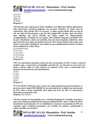 NOTAS DE AULAS - Matemática - Prof. Joselias
            joselias@uol.com.br - www.concurseiros.org
              a)150,0%
b)187,0%
c)237,5%
d)285,5%
e)350,0%
Resposta: C
175) Durante uma viagem para visitar familiares com diferentes hábitos alimentares,
Alice apresentou sucessivas mudanças em seu peso. Primeiro, ao visitar uma tia
vegetariana, Alice perdeu 20% de seu peso. A seguir, passou alguns dias na casa de
um tio, dono de uma pizzaria, o que fez Alice ganhar 20% de peso. Após, ela visitou
uma sobrinha que estava fazendo um rígido regime de emagrecimento.
Acompanhando a sobrinha em seu regime, Alice também emagreceu, perdendo 25%
de peso. Finalmente, visitou um sobrinho, dono de uma renomada confeitaria, visita
que acarretou, para Alice, um ganho de peso de 25%. O peso final de Alice, após essas
visitas a esses quatro familiares, com relação ao peso imediatamente anterior ao início
dessa seqüência de visitas, ficou:
a) exatamente igual
b) 5% maior
c) 5% menor
d) 10% menor
e) 10% maior
Resposta: D
176) Um comerciante aumentou o preço de um certo produto em 30%. Como a venda do
produto caiu, o comerciante arrependido, pretende dar um desconto no novo preço de
modo a fazê-lo voltar ao valor anterior ao aumento. Nesse caso, o comerciante deve
anunciar um desconto de, aproximadamente:
a)15%;
b) 19%;
c) 23%;
d) 28%;
e)30%.
Resposta: C
177) (VUNESP) A diferença entre o preço de venda anunciado de uma mercadoria e o
preço de custo é igual a R$ 2.000,00. Se essa mercadoria for vendida com um desconto
de 10% sobre o preço anunciado, dará ainda um lucro de 20% ao comerciante.
Determine seu preço de custo.
Resposta: R$ 6.000,00

178) Em outubro de determinado ano, o Tribunal Regional do Trabalho concedeu a
uma certa categoria profissional um aumento salarial de 80%, sobre o salário de abril,
descontadas as antecipações. Se os trabalhadores receberam um aumento de 20% em
setembro, qual o aumento percentual a ser recebido em outubro, considerando o
salário recebido em setembro?

           NOTAS DE AULAS- Matemática - Prof. Joselias                              64
            joselias@uol.com.br - www.concurseiros.org
 