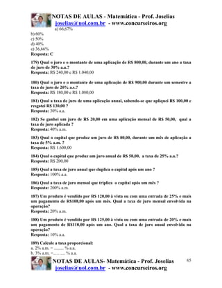 NOTAS DE AULAS - Matemática - Prof. Joselias
            joselias@uol.com.br - www.concurseiros.org
              a) 66,67%
b) 60%
c) 50%
d) 40%
e) 36,66%
Resposta: C
179) Qual o juro e o montante de uma aplicação de R$ 800,00, durante um ano a taxa
de juro de 30% a.a.?
Resposta: R$ 240,00 e R$ 1.040,00

180) Qual o juro e o montante de uma aplicação de R$ 900,00 durante um semestre a
taxa de juro de 20% a.s.?
Resposta: R$ 180,00 e R$ 1.080,00
181) Qual a taxa de juro de uma aplicação anual, sabendo-se que apliquei R$ 100,00 e
resgatei R$ 130,00 ?
Resposta: 30% a.a.
182) Se ganhei um juro de R$ 20,00 em uma aplicação mensal de R$ 50,00, qual a
taxa de juro aplicada ?
Resposta: 40% a.m.
183) Qual o capital que produz um juro de R$ 80,00, durante um mês de aplicação a
taxa de 5% a.m. ?
Resposta: R$ 1.600,00
184) Qual o capital que produz um juro anual de R$ 50,00, a taxa de 25% a.a.?
Resposta: R$ 200,00
185) Qual a taxa de juro anual que duplica o capital após um ano ?
Resposta: 100% a.a.
186) Qual a taxa de juro mensal que triplica o capital após um mês ?
Resposta: 200% a.m.
187) Um produto é vendido por R$ 120,00 à vista ou com uma entrada de 25% e mais
um pagamento de R$108,00 após um mês. Qual a taxa de juro mensal envolvida na
operação?
Resposta: 20% a.m.
188) Um produto é vendido por R$ 125,00 à vista ou com uma entrada de 20% e mais
um pagamento de R$110,00 após um ano. Qual a taxa de juro anual envolvida na
operação?
Resposta: 10% a.a.
189) Calcule a taxa proporcional:
a. 2% a.m. = ......... % a.a.
b. 3% a.m. =...….... % a.a.
           NOTAS DE AULAS- Matemática - Prof. Joselias                           65
            joselias@uol.com.br - www.concurseiros.org
 