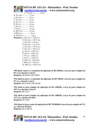 NOTAS DE AULAS - Matemática - Prof. Joselias
              joselias@uol.com.br - www.concurseiros.org
                c. 3% a.m. =...…..... % a.t.
d. 4% a.m. =......….. % a.t.
e. 5% a.m. =…....... % a.s.
f. 7% a.m. =…........ % a.s.
g. 3% a.t. =..…....... % a.a.
h. 4% a.t. =...…...... % a.a.
i. 3% a.s. =.....….....% a.a.
j. 5% a.s. =......….... % a.a.
k. 48% a.a. =......….% a.m.
l. 60% a.a. =....…..... % a.t.
m. 60% a.a.=............. % a.s.
Resposta: a. 2% a.m. ≡ 24% a.a.
            b. 3% a.m. ≡ 36 % a.a.
            c. 3% a.m. ≡ 9% a.t.
            d. 4% a.m. ≡ 12 % a.t.
            e. 5% a.m. ≡ 30 % a.s.
            f. 7% a.m. ≡ 42 % a.s.
            g. 3% a.t. ≡ 12% a.a.
            h. 4% a.t. ≡ 16% a.a.
            i. 3% a.s. ≡ 6% a.a.
            j. 5% a.s. ≡ 10% a.a.
            k. 48% a.a. ≡ 4% a.m.
            l. 60% a.a. ≡ 15% a.t.
            m. 60% a.a. ≡ 30 % a.s.


190) Qual o juros e o montante da aplicação de R$ 500,00, a taxa de juros simples de
8% a.m. durante 2 meses?
Resposta: R$ 80,00 e R$ 580,00
191) Qual os juros e o montante da aplicação de R$ 700,00, a taxa de juros simples de
5% a.a., durante 3 anos?
Resposta: R$ 105,00 e R$ 805,00
192) Qual os juros simples da aplicação de R$ 1.000,00, a taxa de juros simples de
10% a.a. durante 2 meses?
Resposta: R$ 16,67
193) Qual os juros simples da aplicação de R$ 1.000,00, a taxa de juros simples de
12% a.a., durante 30 dias?
Resposta: R$ 10,00

194) Qual os juros exatos da aplicação de R$ 730.000,00 a taxa de juros simples de 5%
a.a., durante 20 dias?
Resposta: R$ 2.000,00



             NOTAS DE AULAS- Matemática - Prof. Joselias                          66
              joselias@uol.com.br - www.concurseiros.org
 