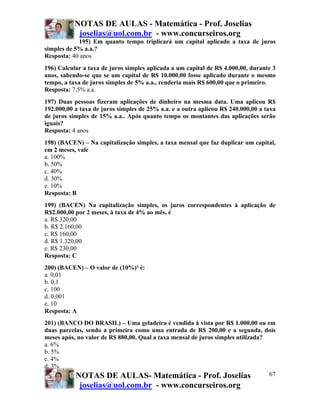 NOTAS DE AULAS - Matemática - Prof. Joselias
            joselias@uol.com.br - www.concurseiros.org
            195) Em quanto tempo triplicará um capital aplicado a taxa de juros
simples de 5% a.a.?
Resposta: 40 anos
196) Calcular a taxa de juros simples aplicada a um capital de R$ 4.000,00, durante 3
anos, sabendo-se que se um capital de R$ 10.000,00 fosse aplicado durante o mesmo
tempo, a taxa de juros simples de 5% a.a., renderia mais R$ 600,00 que o primeiro.
Resposta: 7,5% a.a.
197) Duas pessoas fizeram aplicações de dinheiro na mesma data. Uma aplicou R$
192.000,00 a taxa de juros simples de 25% a.a. e a outra aplicou R$ 240.000,00 a taxa
de juros simples de 15% a.a.. Após quanto tempo os montantes das aplicações serão
iguais?
Resposta: 4 anos
198) (BACEN) – Na capitalização simples, a taxa mensal que faz duplicar um capital,
em 2 meses, vale
a. 100%
b. 50%
c. 40%
d. 30%
e. 10%
Resposta: B
199) (BACEN) Na capitalização simples, os juros correspondentes à aplicação de
R$2.000,00 por 2 meses, à taxa de 4% ao mês, é
a. R$ 320,00
b. R$ 2.160,00
c. R$ 160,00
d. R$ 1.320,00
e. R$ 230,00
Resposta: C
200) (BACEN) – O valor de (10%)² é:
a. 0,01
b. 0,1
c. 100
d. 0,001
e. 10
Resposta: A
201) (BANCO DO BRASIL) – Uma geladeira é vendida à vista por R$ 1.000,00 ou em
duas parcelas, sendo a primeira como uma entrada de R$ 200,00 e a segunda, dois
meses após, no valor de R$ 880,00. Qual a taxa mensal de juros simples utilizada?
a. 6%
b. 5%
c. 4%
d. 3%
           NOTAS DE AULAS- Matemática - Prof. Joselias                            67
            joselias@uol.com.br - www.concurseiros.org
 