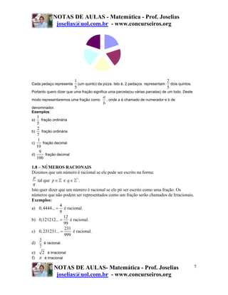 NOTAS DE AULAS - Matemática - Prof. Joselias
              joselias@uol.com.br - www.concurseiros.org




                           1                                                    2
Cada pedaço representa       (um quinto) da pizza. Isto é, 2 pedaços representam dois quintos.
                           5                                                    5
Portanto quero dizer que uma fração significa uma parcela(ou várias parcelas) de um todo. Deste
                                           a
modo representaremos uma fração como         , onde a é chamado de numerador e b de
                                           b
denominador.
Exemplos:
   1
a)    fração ordinária
   5
   2
b)     fração ordinária
   7
    1
c)      fração decimal
   10
     9
d)        fração decimal
   100

1.8 – NÚMEROS RACIONAIS
Dizemos que um número é racional se ele pode ser escrito na forma:
 p
    tal que p ∈ e q ∈ * .
 q
Isto quer dizer que um número é racional se ele pó ser escrito como uma fração. Os
números que não podem ser representados como um fração serão chamados de Irracionais.
Exemplos:
                  4
a) 0, 4444... = é racional.
                  9
                    12
b) 0,121212... =       é racional.
                    99
                    231
c) 0, 231231... =        é racional.
                    999
     2
d)      é racional.
     7
e)     2 é irracional
f) π é irracional

              NOTAS DE AULAS- Matemática - Prof. Joselias                                         7
               joselias@uol.com.br - www.concurseiros.org
 