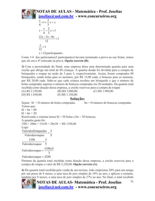 NOTAS DE AULAS - Matemática - Prof. Joselias
            joselias@uol.com.br - www.concurseiros.org
               x       2
                  +1+ x = x
               4       3
                   x 2
               x − − x =1
                   4 3
               12 x − 3x − 8 x
                               =1
                     12
                x
                   =1
               12
               x = 12 participantes
Como 1/4 dos particiantes(3 participantes) haviam terminado a prova na sua frente, temos
que ele era o 4ª colocado na prova. Opção correta (B).
3) Com a proximidade do Natal, uma empresa doou uma determinada quantia para uma
creche que abriga um total de 80 crianças. A quantia doada foi dividida para a compra de
brinquedos e roupas na razão de 3 para 5, respectivamente. Assim, foram comprados 80
brinquedos, sendo bolas para os meninos, por R$ 15,00 cada, e bonecas para as meninas,
por R$ 20,00 cada. Sabe-se que cada criança recebeu um brinquedo e que o número de
bolas compradas superou o número de bonecas compradas em 20 unidades. Da quantia total
recebida como doação dessa empresa, a creche reservou para a compra de roupas
(A) R$ 2.250,00.            (B) R$ 2.000,00.            (C) R$ 1.980,00.
(D) R$ 1.850,00.            (E) R$ 1.350,00.
                                      Solução:
Sejam: bl = O número de bolas compradas.          bn = O número de bonecas compradas.
Temos que:
bl + bn = 80
bl = bn + 20
Resolvendo o sistema temos bl = 50 bolas e bn = 30 bonecas.
A quantia gasta foi:
15bl + 20bn = 15x50 + 20x30 = R$ 1350,00
Logo:
Valordosbrinquedos 3
                      =
   Valordasroupas       5
      1350          3
                 =
Valordasroupas 5
                   1350 x5
Valordasroupas =
                      3
Valordasroupas = 2250
Portanto da quantia total recebida como doação dessa empresa, a creche reservou para a
compra de roupas o valor de R$ 2.250,00. Opção correta (A).
4) Da quantia total recebida pela venda de um terreno, João emprestou 20% para um amigo
por um prazo de 8 meses, a uma taxa de juro simples de 18% ao ano, e aplicou o restante,
também por 8 meses, a uma taxa de juro simples de 27% ao ano. No final, o total recebido
           NOTAS DE AULAS- Matemática - Prof. Joselias                               71
            joselias@uol.com.br - www.concurseiros.org
 