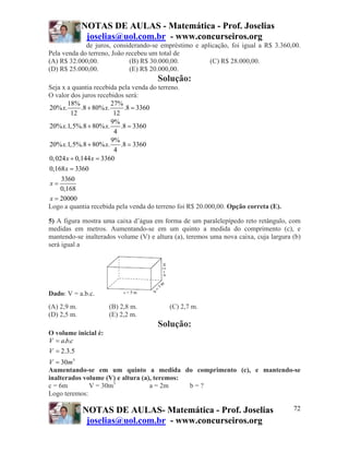 NOTAS DE AULAS - Matemática - Prof. Joselias
              joselias@uol.com.br - www.concurseiros.org
             de juros, considerando-se empréstimo e aplicação, foi igual a R$ 3.360,00.
Pela venda do terreno, João recebeu um total de
(A) R$ 32.000,00.            (B) R$ 30.000,00.         (C) R$ 28.000,00.
(D) R$ 25.000,00.            (E) R$ 20.000,00.
                                      Solução:
Seja x a quantia recebida pela venda do terreno.
O valor dos juros recebidos será:
        18%              27%
20% x.       .8 + 80% x.      .8 = 3360
         12               12
                         9%
20% x.1,5%.8 + 80% x.        .8 = 3360
                          4
                         9%
20% x.1,5%.8 + 80% x.        .8 = 3360
                          4
0, 024 x + 0,144 x = 3360
0,168 x = 3360
     3360
x=
    0,168
x = 20000
Logo a quantia recebida pela venda do terreno foi R$ 20.000,00. Opção correta (E).

5) A figura mostra uma caixa d’água em forma de um paralelepípedo reto retângulo, com
medidas em metros. Aumentando-se em um quinto a medida do comprimento (c), e
mantendo-se inalterados volume (V) e altura (a), teremos uma nova caixa, cuja largura (b)
será igual a




Dado: V = a.b.c.
(A) 2,9 m.            (B) 2,8 m.          (C) 2,7 m.
(D) 2,5 m.            (E) 2,2 m.
                                      Solução:
O volume inicial é:
V = a.b.c
V = 2.3.5
V = 30m3
Aumentando-se em um quinto a medida do comprimento (c), e mantendo-se
inalterados volume (V) e altura (a), teremos:
c = 6m        V = 30m3             a = 2m     b=?
Logo teremos:

             NOTAS DE AULAS- Matemática - Prof. Joselias                              72
              joselias@uol.com.br - www.concurseiros.org
 