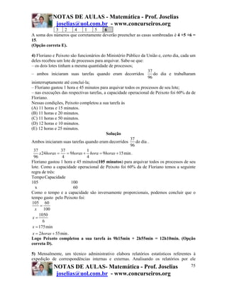 NOTAS DE AULAS - Matemática - Prof. Joselias
            joselias@uol.com.br - www.concurseiros.org
            3 2      4     1   5     6
A soma dos números que corretamente deverão preencher as casas sombreadas é 4 +5 +6 =
15.
(Opção correta E).

4) Floriano e Peixoto são funcionários do Ministério Público da União e, certo dia, cada um
deles recebeu um lote de processos para arquivar. Sabe-se que:
– os dois lotes tinham a mesma quantidade de processos;
                                                                 37
– ambos iniciaram suas tarefas quando eram decorridos               do dia e trabalharam
                                                                 96
ininterruptamente até concluí-la;
– Floriano gastou 1 hora e 45 minutos para arquivar todos os processos de seu lote;
– nas execuções das respectivas tarefas, a capacidade operacional de Peixoto foi 60% da de
Floriano.
Nessas condições, Peixoto completou a sua tarefa às
(A) 11 horas e 15 minutos.
(B) 11 horas e 20 minutos.
(C) 11 horas e 50 minutos.
(D) 12 horas e 10 minutos.
(E) 12 horas e 25 minutos.
                                          Solução
                                                       37
Ambos iniciaram suas tarefas quando eram decorridos       do dia .
                                                       96
  37              37           1
     x 24horas =     = 9horas + hora = 9horas + 15 min .
  96               4           4
Floriano gastou 1 hora e 45 minutos(105 minutos) para arquivar todos os processos de seu
lote. Como a capacidade operacional de Peixoto foi 60% da de Floriano temos a seguinte
regra de três:
Tempo Capacidade
105                    100
   x                    60
Como o tempo e a capacidade são inversamente proporcionais, podemos concluir que o
tempo gasto pelo Peixoto foi:
105 60
      =
   x    100
     1050
 x=
       6
 x = 175 min
 x = 2horas + 55 min .
Logo Peixoto completou a sua tarefa às 9h15min + 2h55min = 12h10min. (Opção
correta D).

5) Mensalmente, um técnico administrativo elabora relatórios estatísticos referentes à
expedição de correspondências internas e externas. Analisando os relatórios por ele
            NOTAS DE AULAS- Matemática - Prof. Joselias                                 75
             joselias@uol.com.br - www.concurseiros.org
 
