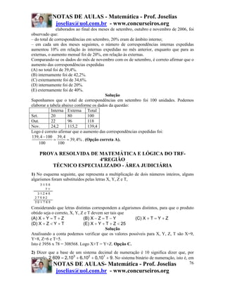 NOTAS DE AULAS - Matemática - Prof. Joselias
            joselias@uol.com.br - www.concurseiros.org
               elaborados ao final dos meses de setembro, outubro e novembro de 2006, foi
observado que:
– do total de correspondências em setembro, 20% eram de âmbito interno;
– em cada um dos meses seguintes, o número de correspondências internas expedidas
aumentou 10% em relação às internas expedidas no mês anterior, enquanto que para as
externas, o aumento mensal foi de 20%, em relação às externas.
Comparando-se os dados do mês de novembro com os de setembro, é correto afirmar que o
aumento das correspondências expedidas
(A) no total foi de 39,4%.
(B) internamente foi de 42,2%.
(C) externamente foi de 34,6%.
(D) internamente foi de 20%.
(E) externamente foi de 40%.
                                          Solução
Suponhamos que o total de correspondências em setembro foi 100 unidades. Podemos
elaborar a tabela abaixo conforme os dados da questão:
            Interna Externa Total
Set.        20        80         100
Out.        22        96         118
Nov.        24,2      115,2      139,4
Logo é correto afirmar que o aumento das correspondências expedidas foi:
139, 4 − 100 39, 4
             =       = 39, 4% . (Opção correta A).
     100        100

    PROVA RESOLVIDA DE MATEMÁTICA E LÓGICA DO TRF-
                       4ªREGIÃO
        TÉCNICO ESPECIALIZADO - ÁREA JUDICIÁRIA
1) No esquema seguinte, que representa a multiplicação de dois números inteiros, alguns
algarismos foram substituídos pelas letras X, Y, Z e T,




Considerando que letras distintas correspondem a algarismos distintos, para que o produto
obtido seja o correto, X, Y, Z e T devem ser tais que
(A) X + Y = T + Z             (B) X − Z = T − Y          (C) X + T = Y + Z
(D) X + Z < Y + T             (E) X + Y + T + Z < 25
                                          Solução
Analisando a conta podemos verificar que os valores possíveis para X, Y, Z, T são X=9,
Y=8, Z=6 e T=5.
Isto é 3956 x 78 = 308568. Logo X+T = Y+Z. Opção C.
2) Dizer que a base de um sistema decimal de numeração é 10 significa dizer que, por
exemplo, 2 609 = 2.103 + 6.102 + 0.101 + 9. No sistema binário de numeração, isto é, em
           NOTAS DE AULAS- Matemática - Prof. Joselias                               76
             joselias@uol.com.br - www.concurseiros.org
 