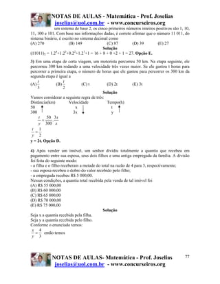 NOTAS DE AULAS - Matemática - Prof. Joselias
            joselias@uol.com.br - www.concurseiros.org
              um sistema de base 2, os cinco primeiros números inteiros positivos são 1, 10,
11, 100 e 101. Com base nas informações dadas, é correto afirmar que o número 11 011, do
sistema binário, é escrito no sistema decimal como
(A) 270                (B) 149              (C) 87        (D) 39         (E) 27
                                          Solução
(11011)2 = 1.24+1.23+0.22+1.21+1 = 16 + 8 + 0 +2 + 1 = 27. Opção E.
3) Em uma etapa de certa viagem, um motorista percorreu 50 km. Na etapa seguinte, ele
percorreu 300 km rodando a uma velocidade três vezes maior. Se ele gastou t horas para
percorrer a primeira etapa, o número de horas que ele gastou para percorrer os 300 km da
segunda etapa é igual a
    t              t
(A)            (B)            (C) t        (D) 2t        (E) 3t
    3              2
                                         Solução
Vamos considerar a seguinte regra de três:
Distância(km)         Velocidade           Tempo(h)
50                        x                  t
300                     3x                   y
     t   50 3x
       =     .
     y 300 x
 t 1
   =
 y 2
y = 2t. Opção D.

4) Após vender um imóvel, um senhor dividiu totalmente a quantia que recebeu em
pagamento entre sua esposa, seus dois filhos e uma antiga empregada da família. A divisão
foi feita do seguinte modo:
- a filha e o filho receberam a metade do total na razão de 4 para 3, respectivamente;
- sua esposa recebeu o dobro do valor recebido pelo filho;
- a empregada recebeu R$ 5 000,00.
Nessas condições, a quantia total recebida pela venda de tal imóvel foi
(A) R$ 55 000,00
(B) R$ 60 000,00
(C) R$ 65 000,00
(D) R$ 70 000,00
(E) R$ 75 000,00
                                           Solução
Seja x a quantia recebida pela filha.
Seja y a quantia recebida pelo filho.
Conforme o enunciado temos:
 x 4
   =     então temos
 y 3




            NOTAS DE AULAS- Matemática - Prof. Joselias                                  77
             joselias@uol.com.br - www.concurseiros.org
 