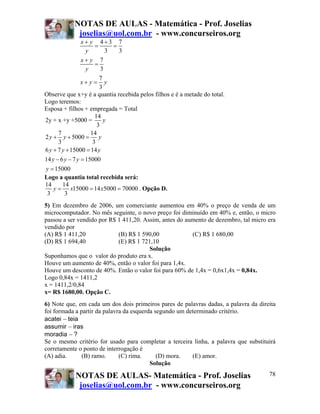 NOTAS DE AULAS - Matemática - Prof. Joselias
             joselias@uol.com.br - www.concurseiros.org
                x+ y 4+3 7
                      =      =
                 y         3   3
                x+ y 7
                      =
                 y       3
                        7
               x+ y = y
                        3
Observe que x+y é a quantia recebida pelos filhos e é a metade do total.
Logo teremos:
Esposa + filhos + empregada = Total
                      14
2y + x +y +5000 =         y
                       3
      7             14
2 y + y + 5000 = y
      3              3
6 y + 7 y + 15000 = 14 y
14 y − 6 y − 7 y = 15000
y = 15000
Logo a quantia total recebida será:
14      14
    y = x15000 = 14 x5000 = 70000 . Opção D.
 3       3
5) Em dezembro de 2006, um comerciante aumentou em 40% o preço de venda de um
microcomputador. No mês seguinte, o novo preço foi diminuído em 40% e, então, o micro
passou a ser vendido por R$ 1 411,20. Assim, antes do aumento de dezembro, tal micro era
vendido por
(A) R$ 1 411,20             (B) R$ 1 590,00             (C) R$ 1 680,00
(D) R$ 1 694,40             (E) R$ 1 721,10
                                        Solução
Suponhamos que o valor do produto era x.
Houve um aumento de 40%, então o valor foi para 1,4x.
Houve um desconto de 40%. Então o valor foi para 60% de 1,4x = 0,6x1,4x = 0,84x.
Logo 0,84x = 1411,2
x = 1411,2/0,84
x= R$ 1680,00. Opção C.
6) Note que, em cada um dos dois primeiros pares de palavras dadas, a palavra da direita
foi formada a partir da palavra da esquerda segundo um determinado critério.
acatei − teia
assumir − iras
moradia − ?
Se o mesmo critério for usado para completar a terceira linha, a palavra que substituirá
corretamente o ponto de interrogação é
(A) adia.      (B) ramo.      (C) rima.      (D) mora.   (E) amor.
                                          Solução

            NOTAS DE AULAS- Matemática - Prof. Joselias                              78
             joselias@uol.com.br - www.concurseiros.org
 